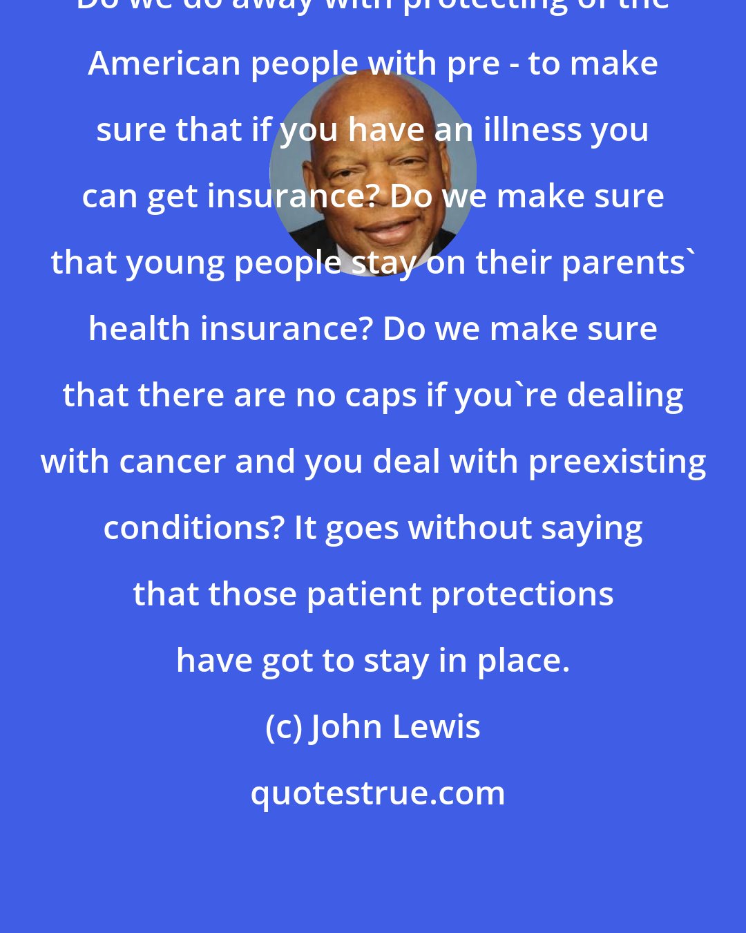 John Lewis: Do we do away with protecting of the American people with pre - to make sure that if you have an illness you can get insurance? Do we make sure that young people stay on their parents' health insurance? Do we make sure that there are no caps if you're dealing with cancer and you deal with preexisting conditions? It goes without saying that those patient protections have got to stay in place.