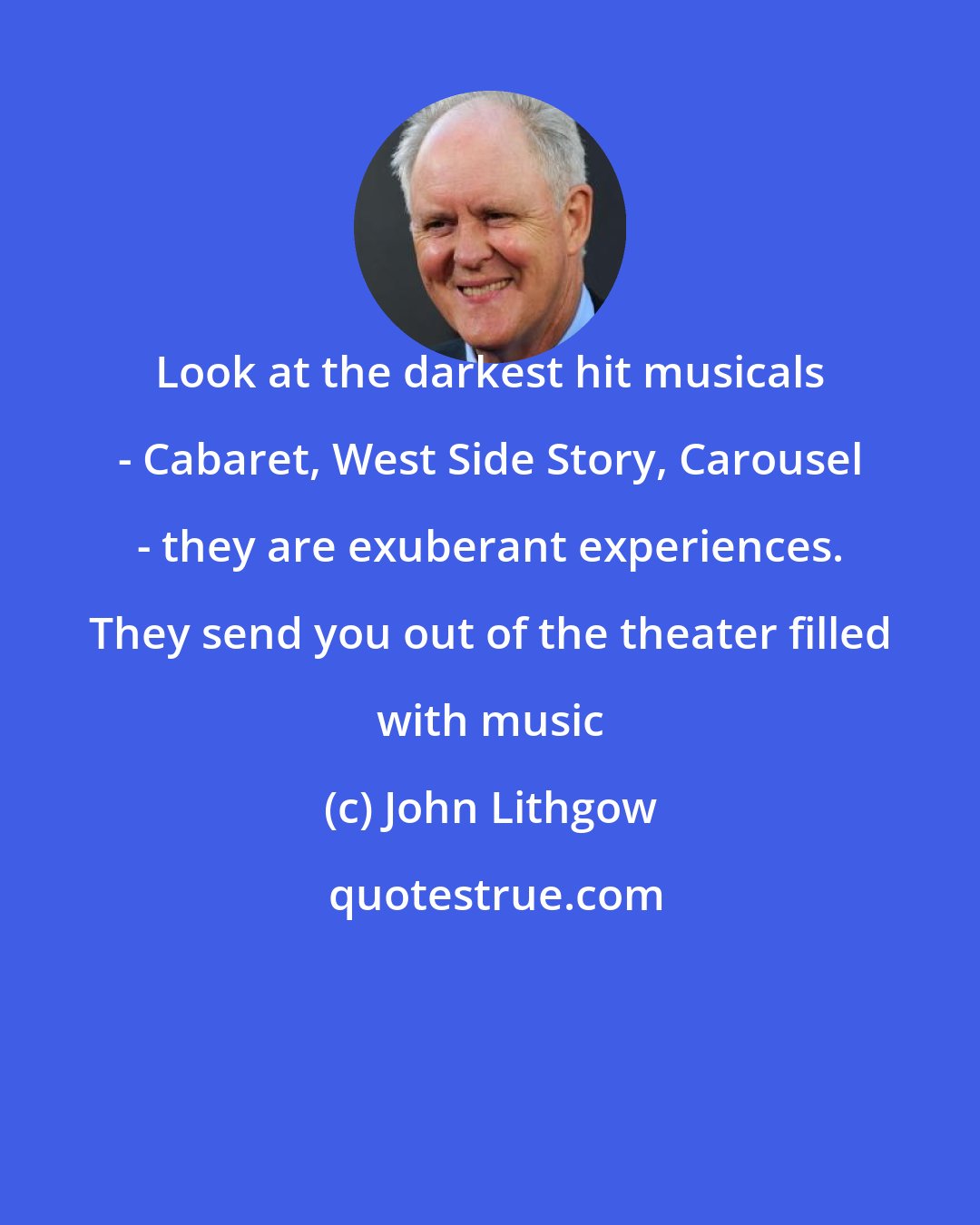 John Lithgow: Look at the darkest hit musicals - Cabaret, West Side Story, Carousel - they are exuberant experiences. They send you out of the theater filled with music