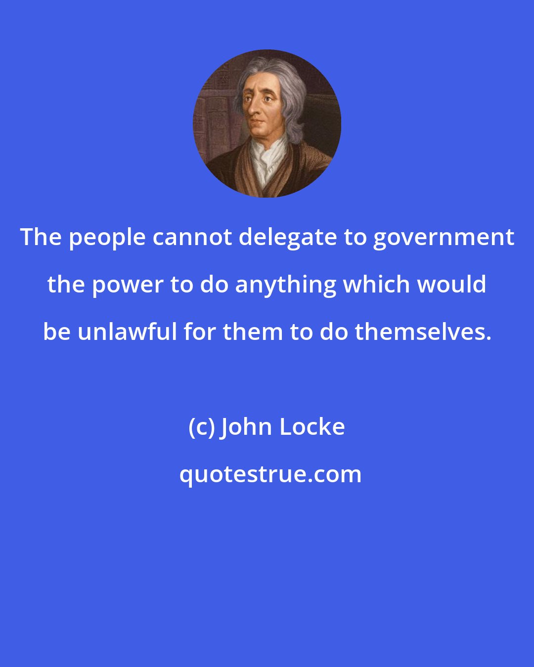 John Locke: The people cannot delegate to government the power to do anything which would be unlawful for them to do themselves.