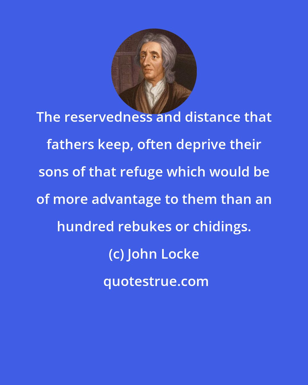 John Locke: The reservedness and distance that fathers keep, often deprive their sons of that refuge which would be of more advantage to them than an hundred rebukes or chidings.