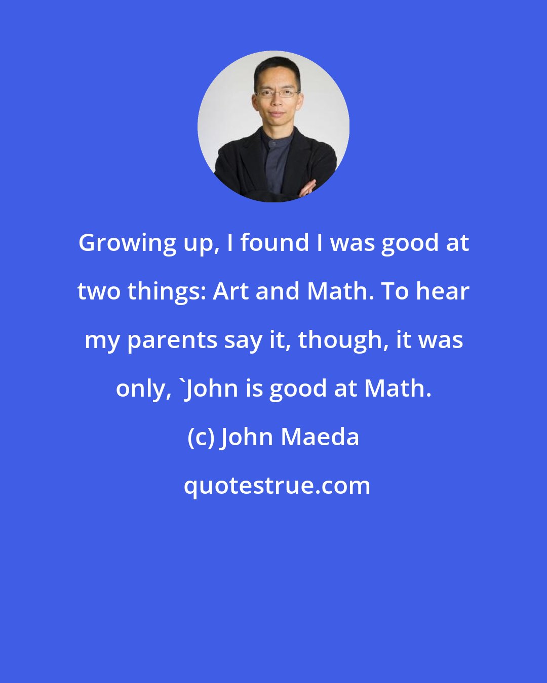 John Maeda: Growing up, I found I was good at two things: Art and Math. To hear my parents say it, though, it was only, 'John is good at Math.