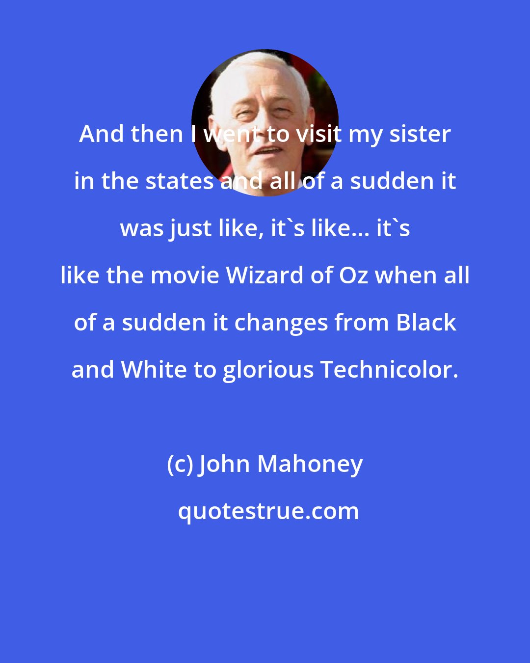 John Mahoney: And then I went to visit my sister in the states and all of a sudden it was just like, it's like... it's like the movie Wizard of Oz when all of a sudden it changes from Black and White to glorious Technicolor.
