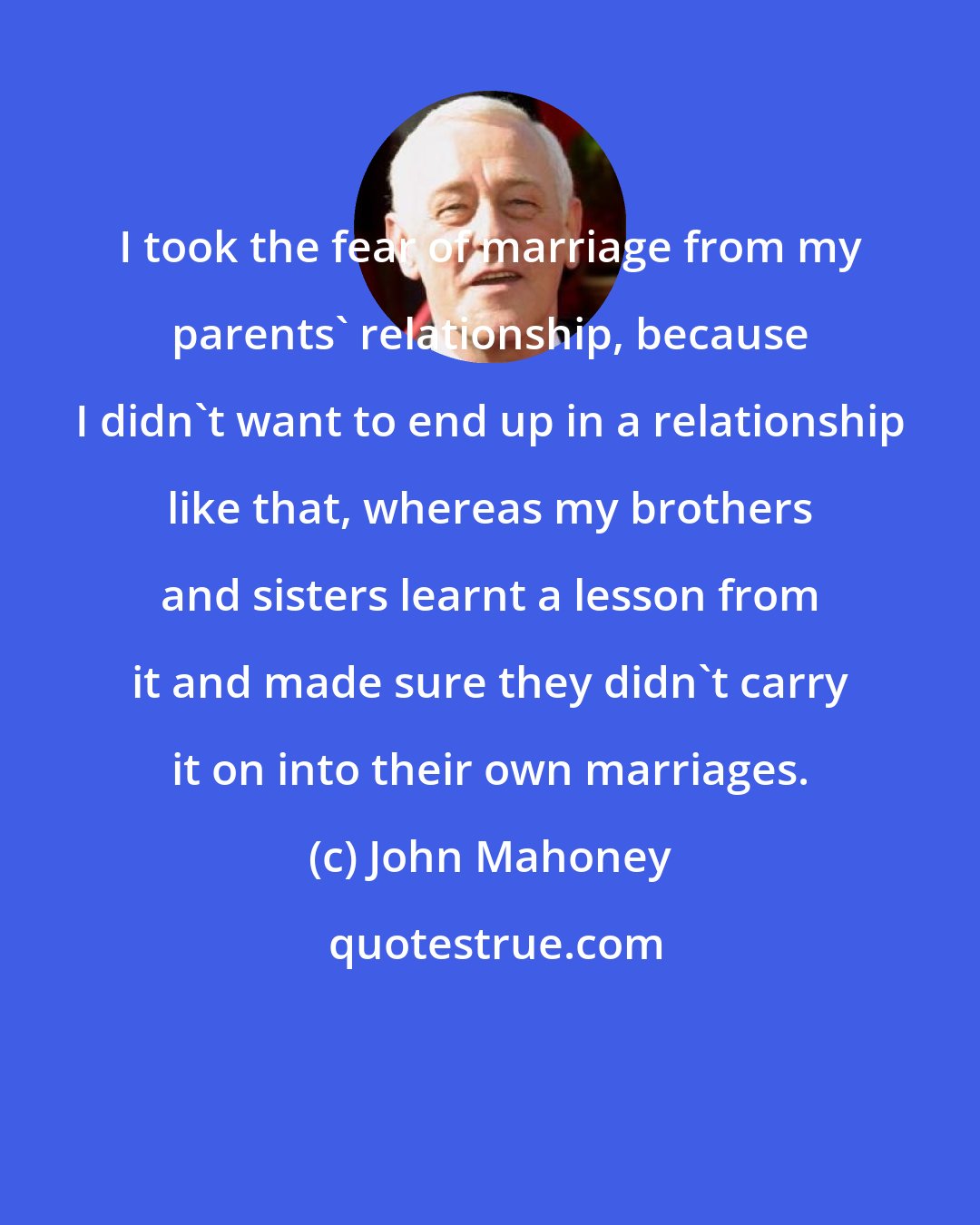 John Mahoney: I took the fear of marriage from my parents' relationship, because I didn't want to end up in a relationship like that, whereas my brothers and sisters learnt a lesson from it and made sure they didn't carry it on into their own marriages.