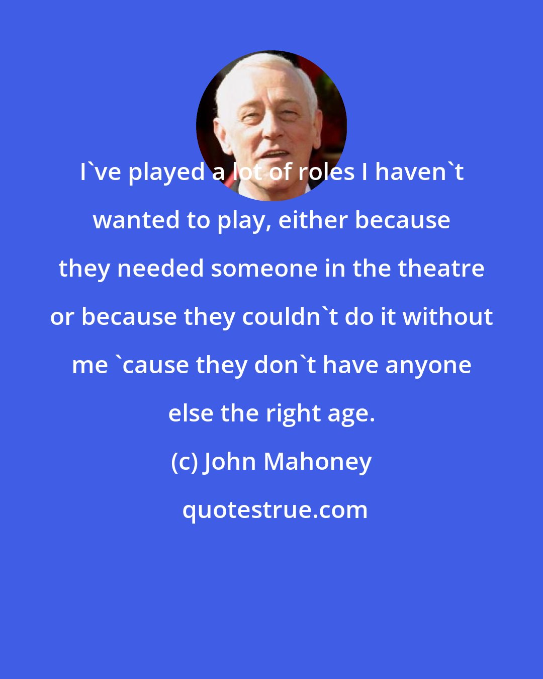 John Mahoney: I've played a lot of roles I haven't wanted to play, either because they needed someone in the theatre or because they couldn't do it without me 'cause they don't have anyone else the right age.