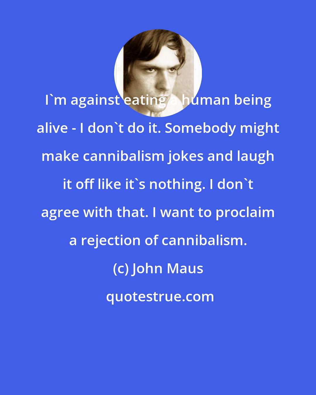 John Maus: I'm against eating a human being alive - I don't do it. Somebody might make cannibalism jokes and laugh it off like it's nothing. I don't agree with that. I want to proclaim a rejection of cannibalism.