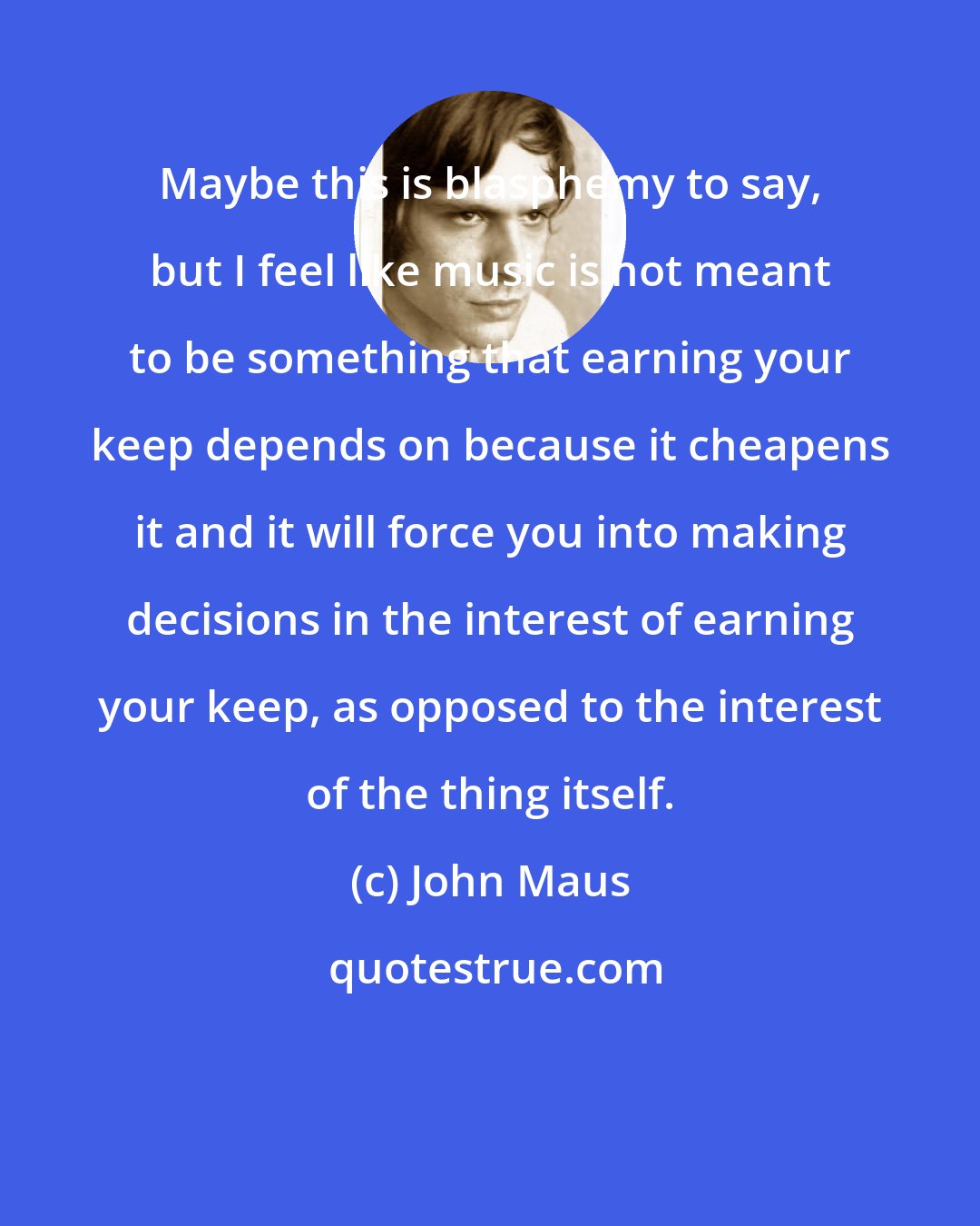 John Maus: Maybe this is blasphemy to say, but I feel like music is not meant to be something that earning your keep depends on because it cheapens it and it will force you into making decisions in the interest of earning your keep, as opposed to the interest of the thing itself.