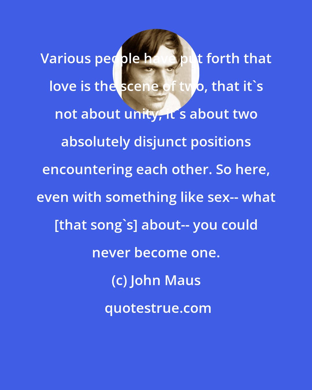 John Maus: Various people have put forth that love is the scene of two, that it's not about unity, it's about two absolutely disjunct positions encountering each other. So here, even with something like sex-- what [that song's] about-- you could never become one.