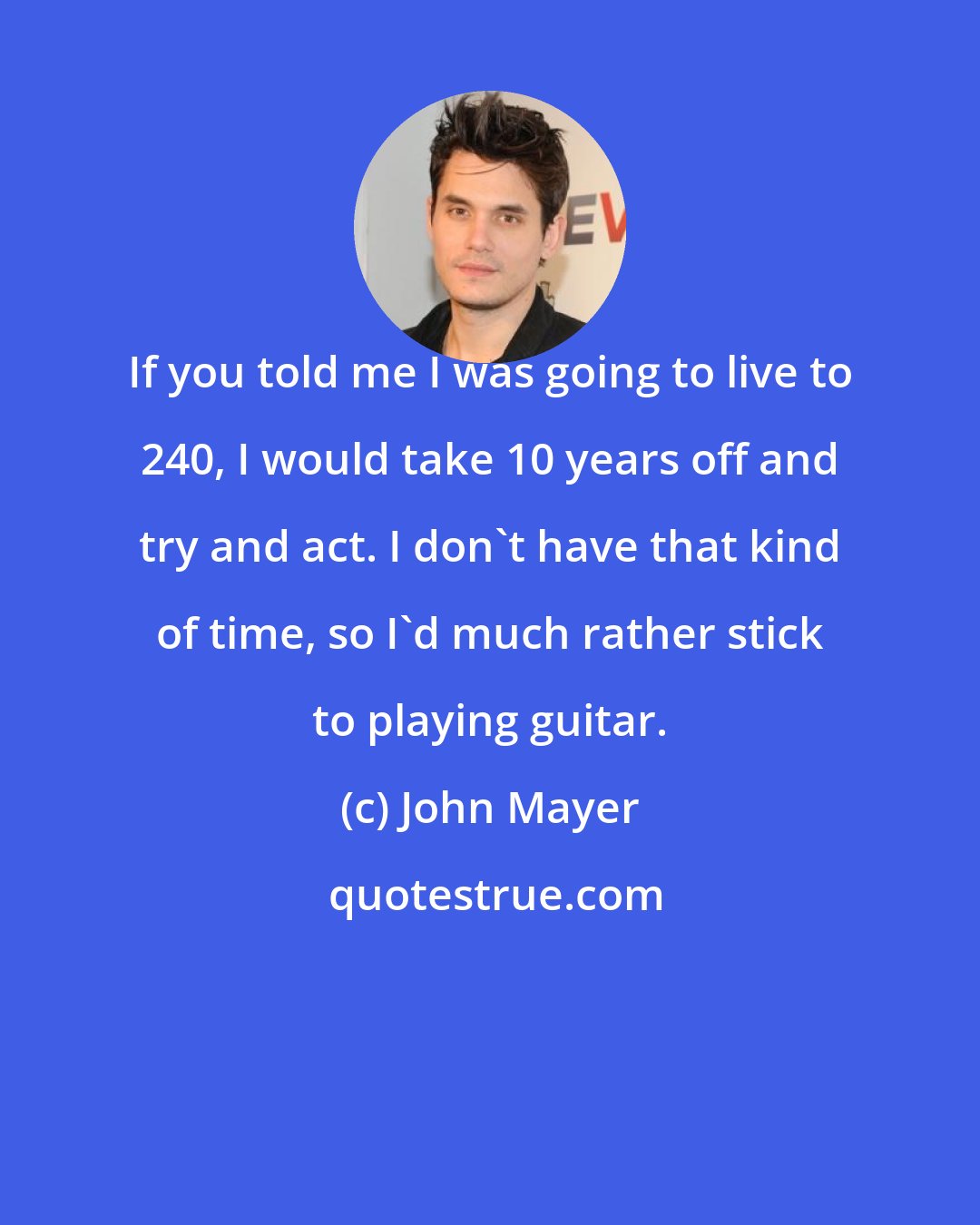 John Mayer: If you told me I was going to live to 240, I would take 10 years off and try and act. I don't have that kind of time, so I'd much rather stick to playing guitar.