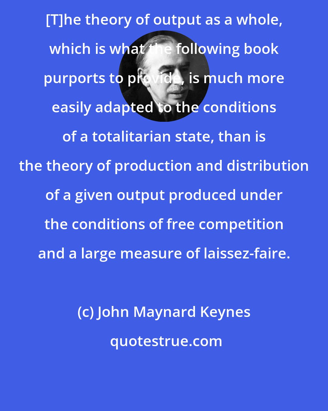 John Maynard Keynes: [T]he theory of output as a whole, which is what the following book purports to provide, is much more easily adapted to the conditions of a totalitarian state, than is the theory of production and distribution of a given output produced under the conditions of free competition and a large measure of laissez-faire.
