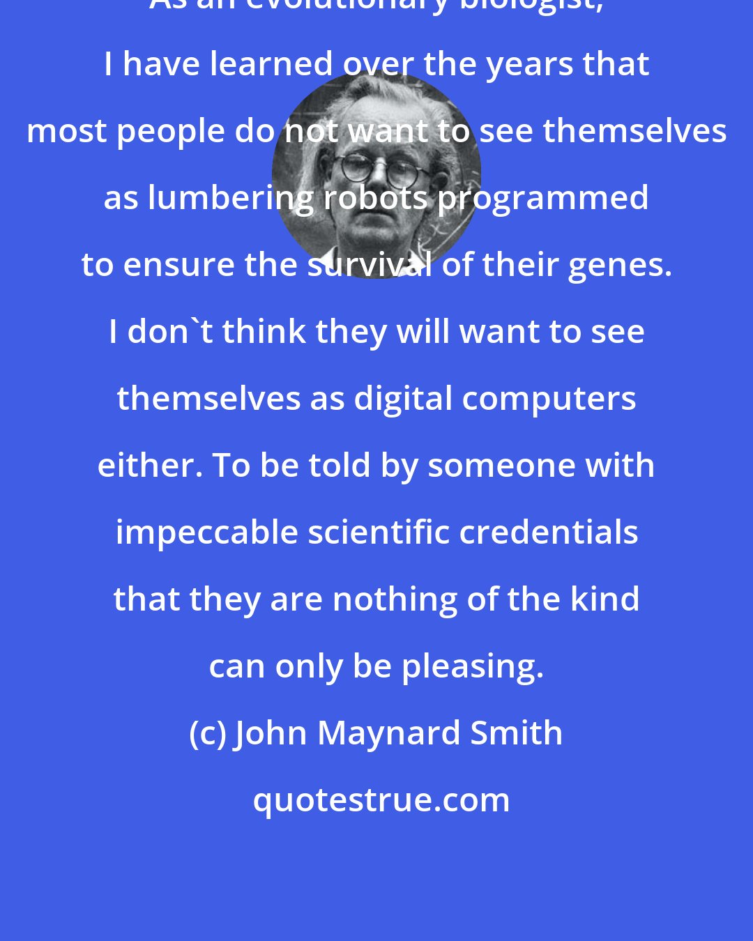 John Maynard Smith: As an evolutionary biologist, I have learned over the years that most people do not want to see themselves as lumbering robots programmed to ensure the survival of their genes. I don't think they will want to see themselves as digital computers either. To be told by someone with impeccable scientific credentials that they are nothing of the kind can only be pleasing.