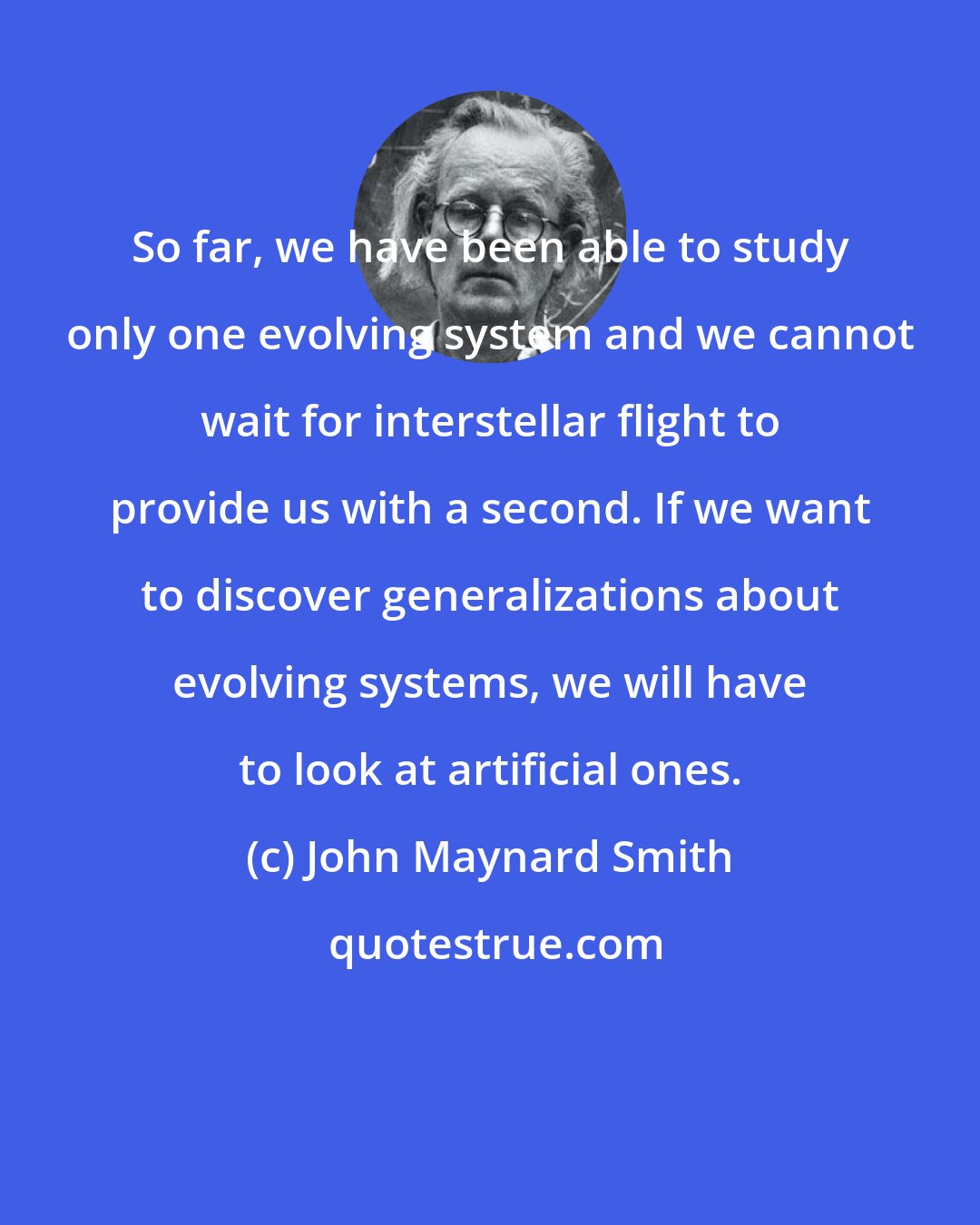 John Maynard Smith: So far, we have been able to study only one evolving system and we cannot wait for interstellar flight to provide us with a second. If we want to discover generalizations about evolving systems, we will have to look at artificial ones.