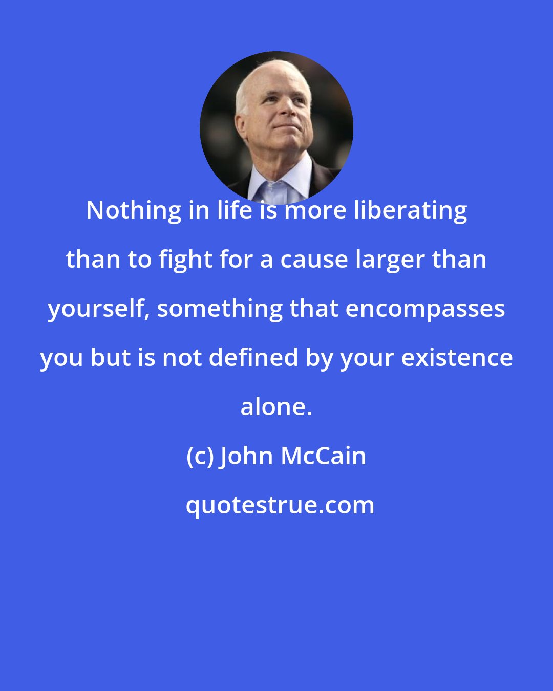 John McCain: Nothing in life is more liberating than to fight for a cause larger than yourself, something that encompasses you but is not defined by your existence alone.