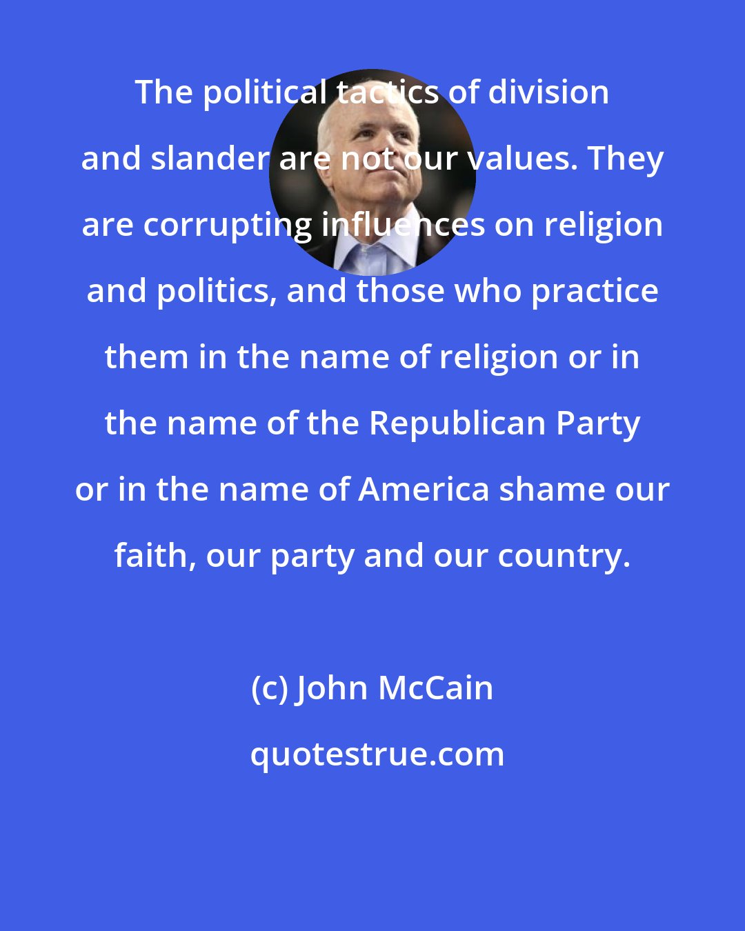 John McCain: The political tactics of division and slander are not our values. They are corrupting influences on religion and politics, and those who practice them in the name of religion or in the name of the Republican Party or in the name of America shame our faith, our party and our country.