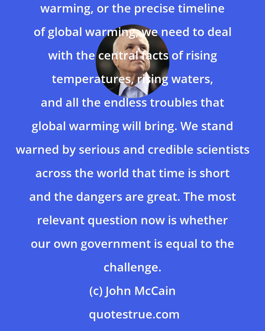 John McCain: We have many advantages in the fight against global warming, but time is not one of them. Instead of idly debating the precise extent of global warming, or the precise timeline of global warming, we need to deal with the central facts of rising temperatures, rising waters, and all the endless troubles that global warming will bring. We stand warned by serious and credible scientists across the world that time is short and the dangers are great. The most relevant question now is whether our own government is equal to the challenge.