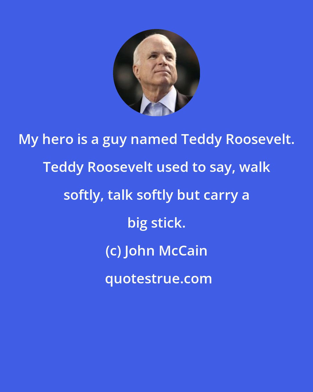 John McCain: My hero is a guy named Teddy Roosevelt. Teddy Roosevelt used to say, walk softly, talk softly but carry a big stick.