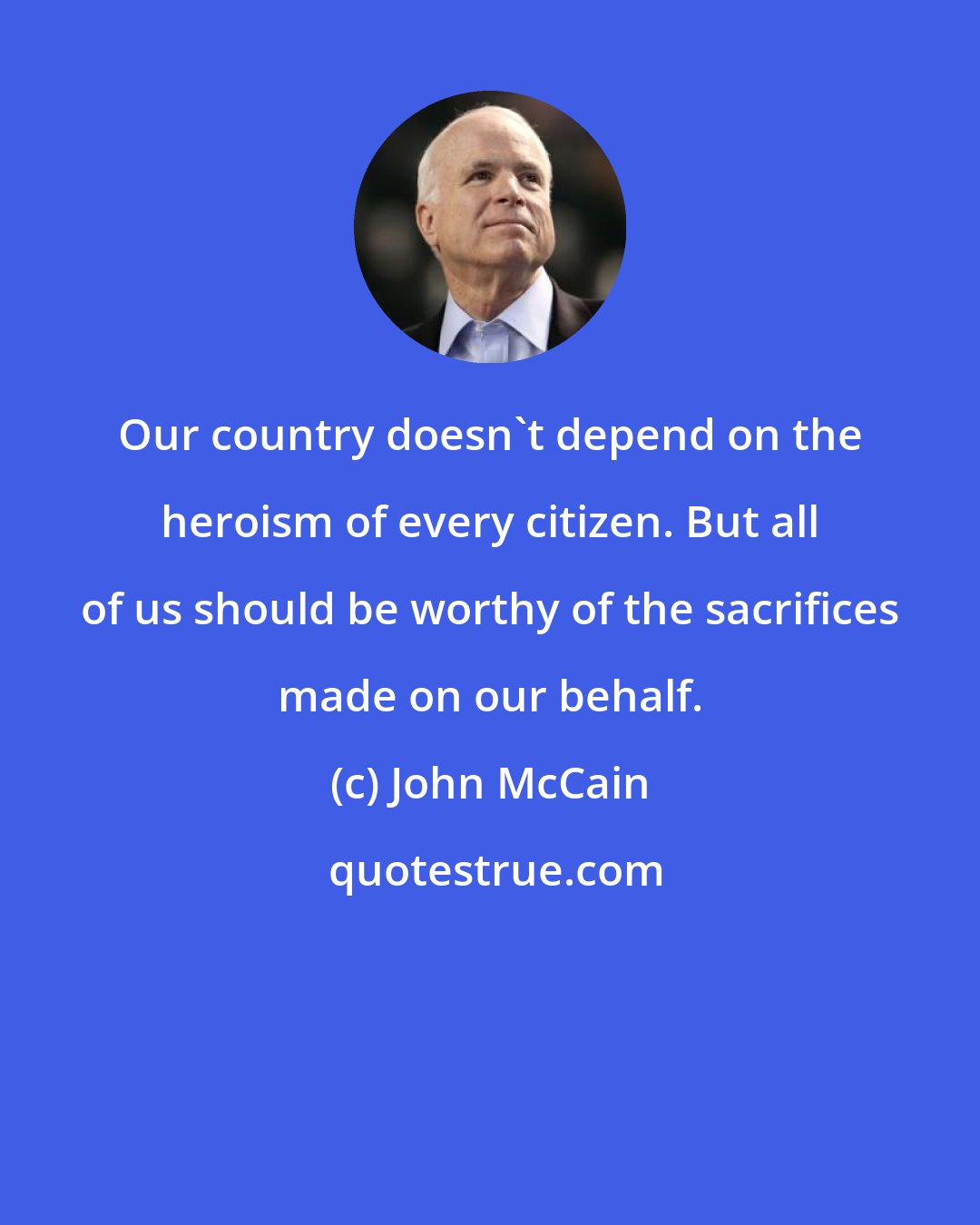 John McCain: Our country doesn't depend on the heroism of every citizen. But all of us should be worthy of the sacrifices made on our behalf.