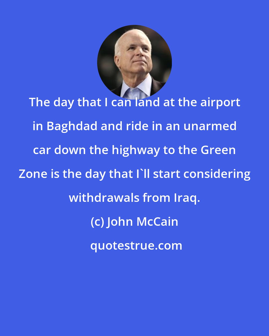 John McCain: The day that I can land at the airport in Baghdad and ride in an unarmed car down the highway to the Green Zone is the day that I'll start considering withdrawals from Iraq.