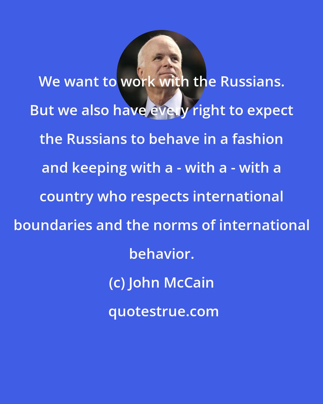John McCain: We want to work with the Russians. But we also have every right to expect the Russians to behave in a fashion and keeping with a - with a - with a country who respects international boundaries and the norms of international behavior.