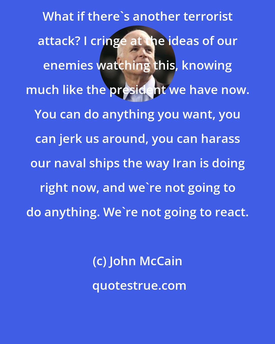 John McCain: What if there's another terrorist attack? I cringe at the ideas of our enemies watching this, knowing much like the president we have now. You can do anything you want, you can jerk us around, you can harass our naval ships the way Iran is doing right now, and we're not going to do anything. We're not going to react.