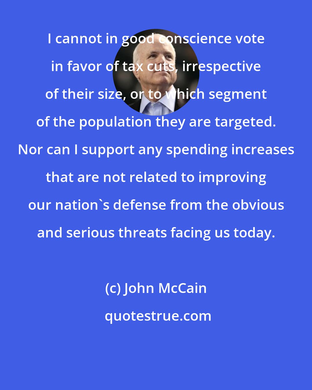 John McCain: I cannot in good conscience vote in favor of tax cuts, irrespective of their size, or to which segment of the population they are targeted. Nor can I support any spending increases that are not related to improving our nation's defense from the obvious and serious threats facing us today.