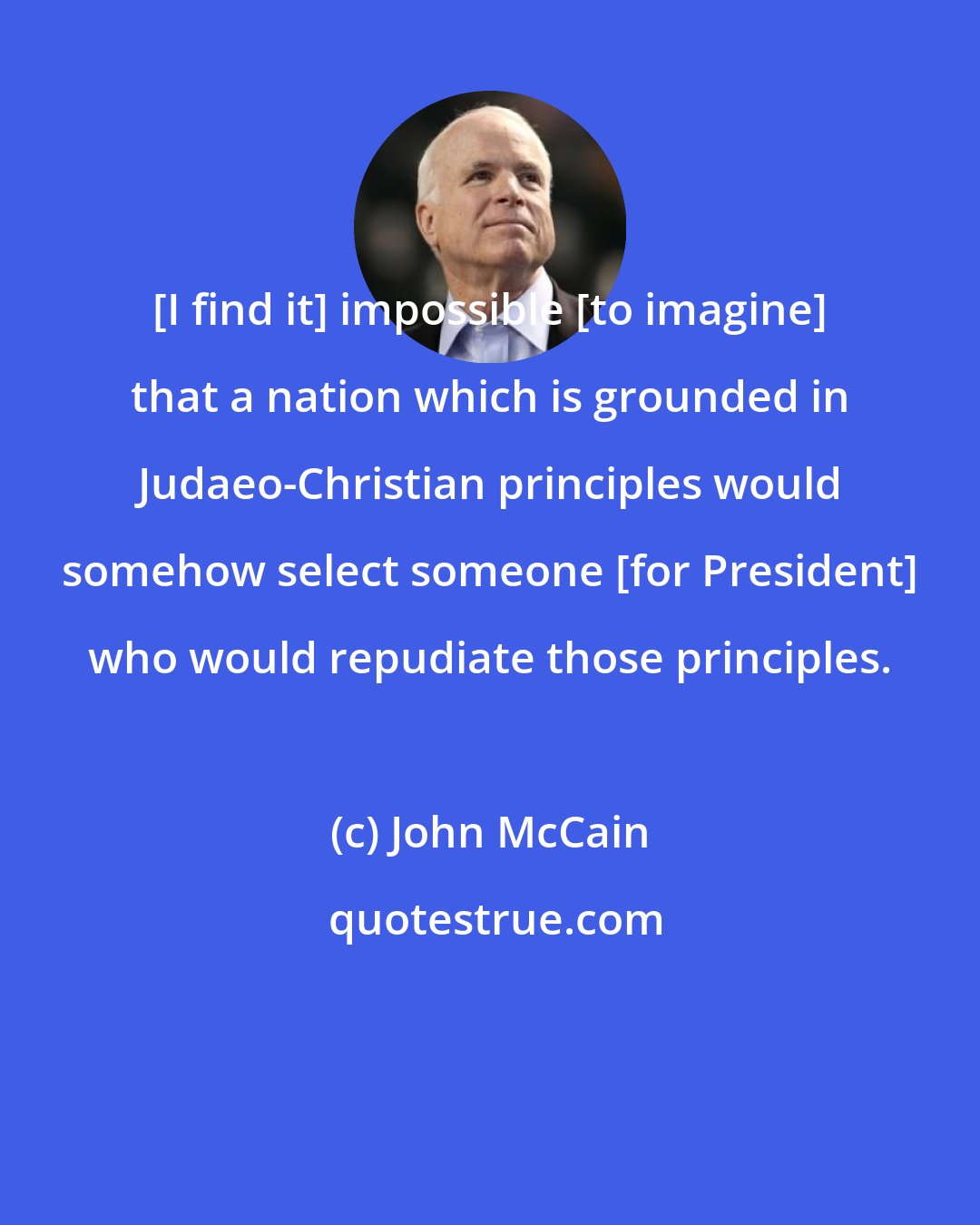 John McCain: [I find it] impossible [to imagine] that a nation which is grounded in Judaeo-Christian principles would somehow select someone [for President] who would repudiate those principles.