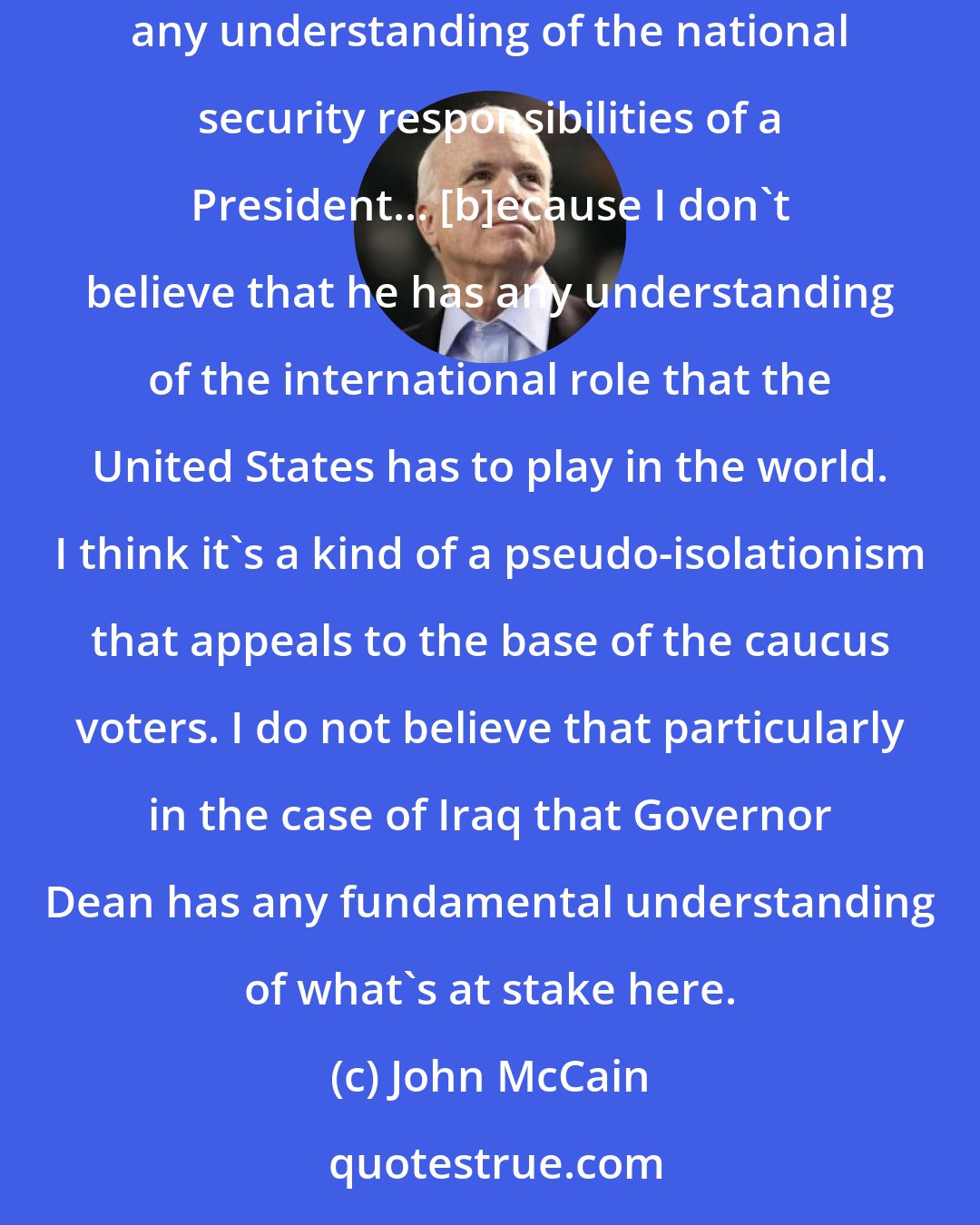 John McCain: I'm not surprised that Governor Dean would oppose [the $87 billion to fund Iraq reconstruction].... I've lost confidence that he has any understanding of the national security responsibilities of a President... [b]ecause I don't believe that he has any understanding of the international role that the United States has to play in the world. I think it's a kind of a pseudo-isolationism that appeals to the base of the caucus voters. I do not believe that particularly in the case of Iraq that Governor Dean has any fundamental understanding of what's at stake here.