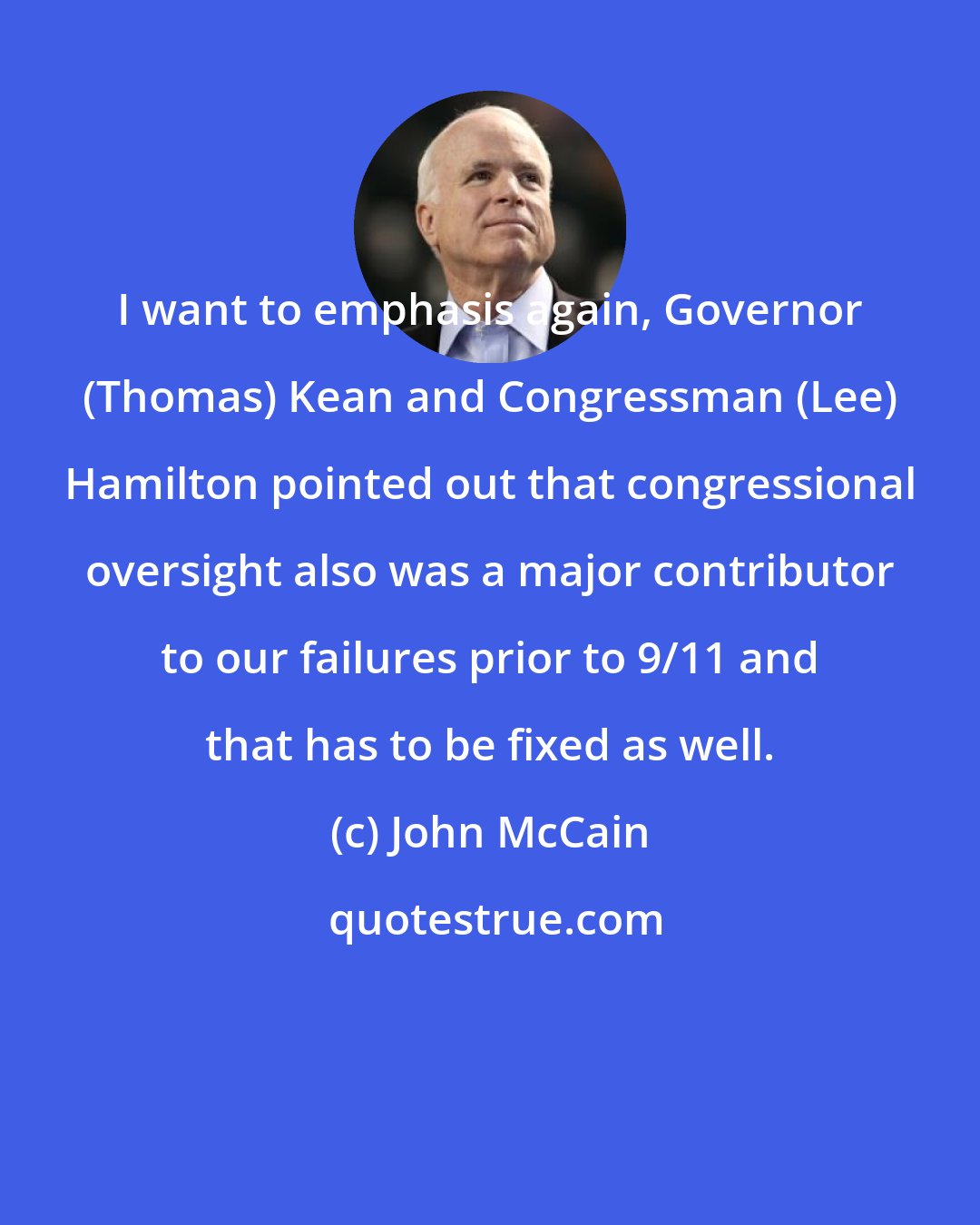 John McCain: I want to emphasis again, Governor (Thomas) Kean and Congressman (Lee) Hamilton pointed out that congressional oversight also was a major contributor to our failures prior to 9/11 and that has to be fixed as well.