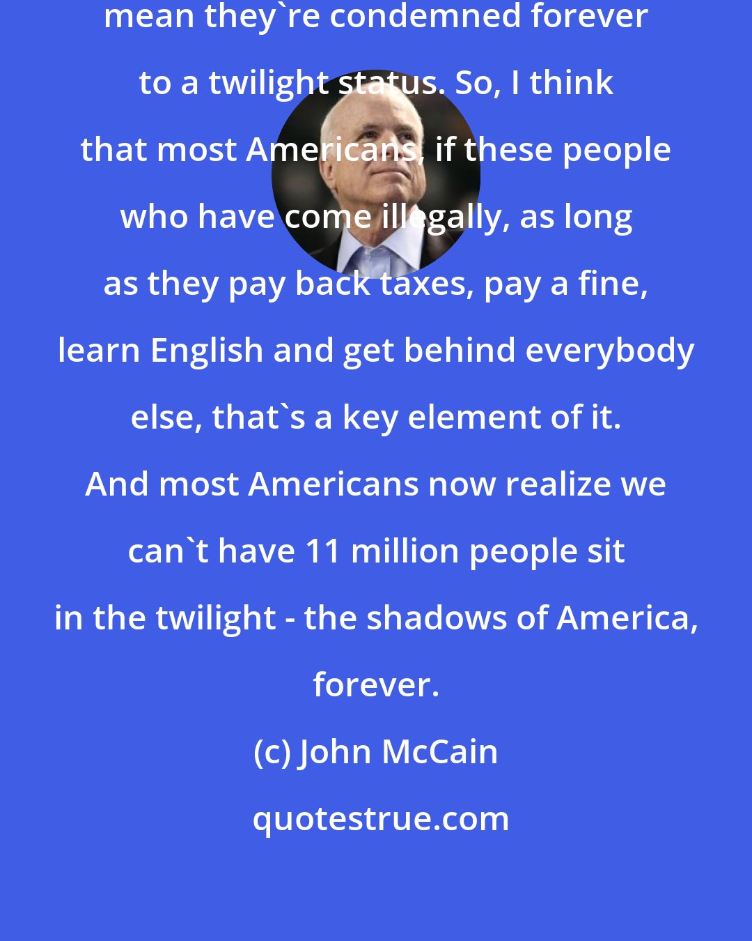 John McCain: Just because they broke the law doesn't mean they're condemned forever to a twilight status. So, I think that most Americans, if these people who have come illegally, as long as they pay back taxes, pay a fine, learn English and get behind everybody else, that's a key element of it. And most Americans now realize we can't have 11 million people sit in the twilight - the shadows of America, forever.