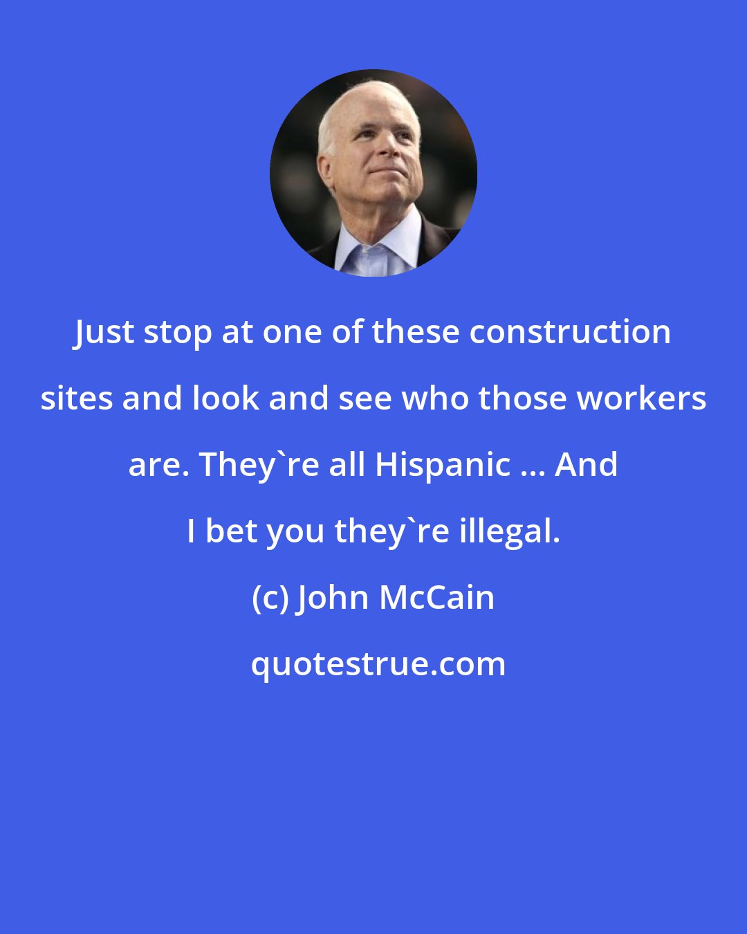 John McCain: Just stop at one of these construction sites and look and see who those workers are. They're all Hispanic ... And I bet you they're illegal.