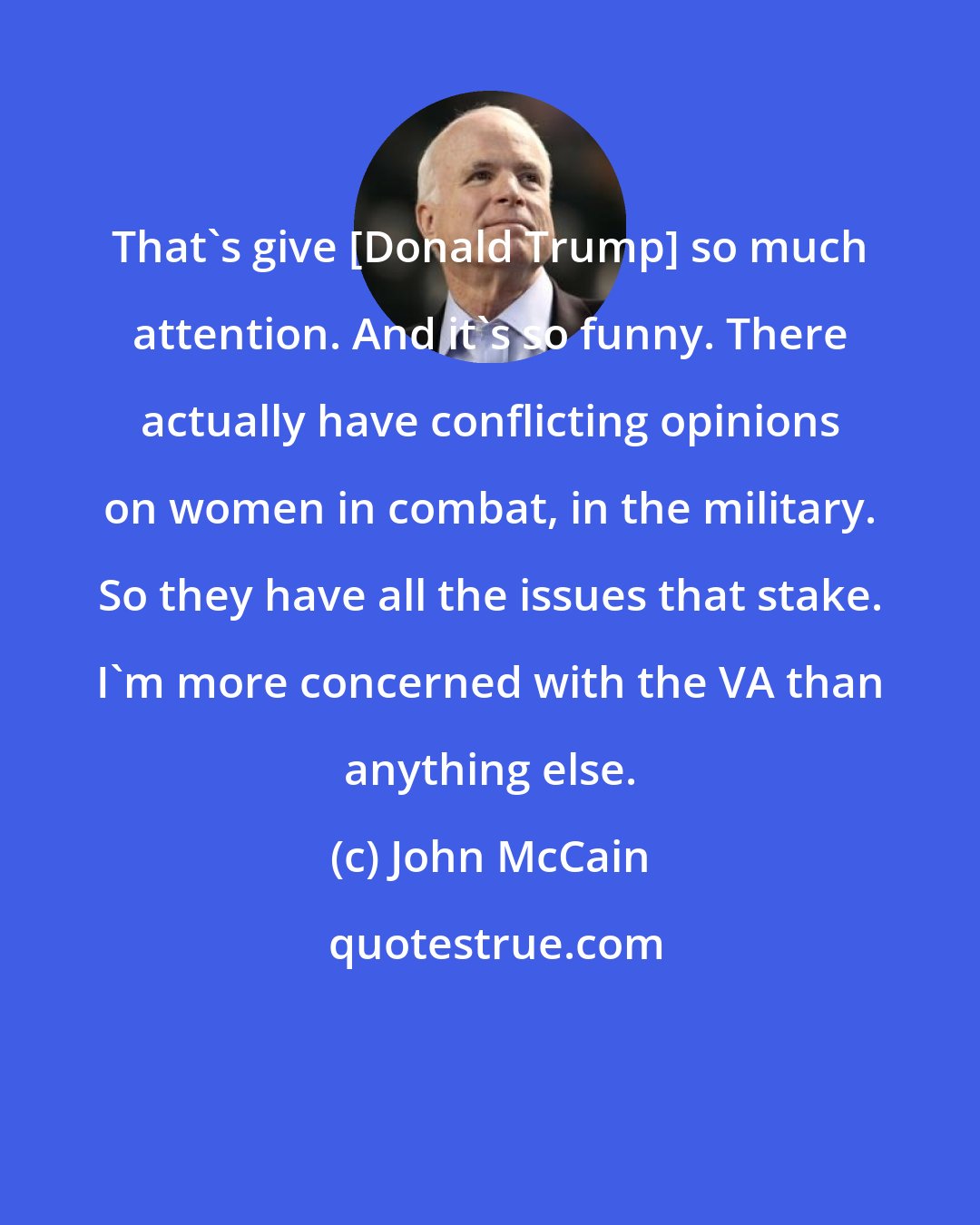John McCain: That's give [Donald Trump] so much attention. And it's so funny. There actually have conflicting opinions on women in combat, in the military. So they have all the issues that stake. I'm more concerned with the VA than anything else.