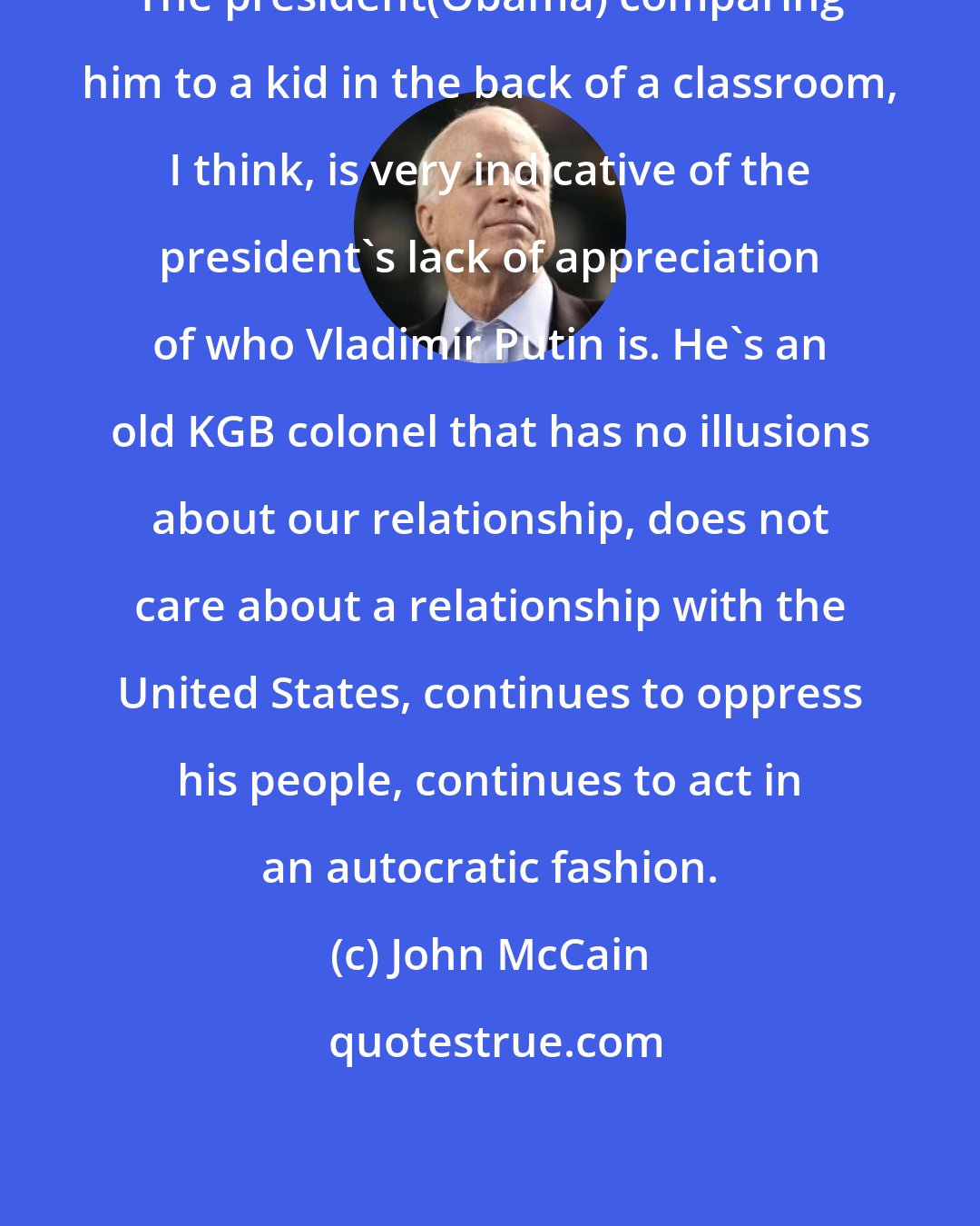 John McCain: The president(Obama) comparing him to a kid in the back of a classroom, I think, is very indicative of the president's lack of appreciation of who Vladimir Putin is. He's an old KGB colonel that has no illusions about our relationship, does not care about a relationship with the United States, continues to oppress his people, continues to act in an autocratic fashion.