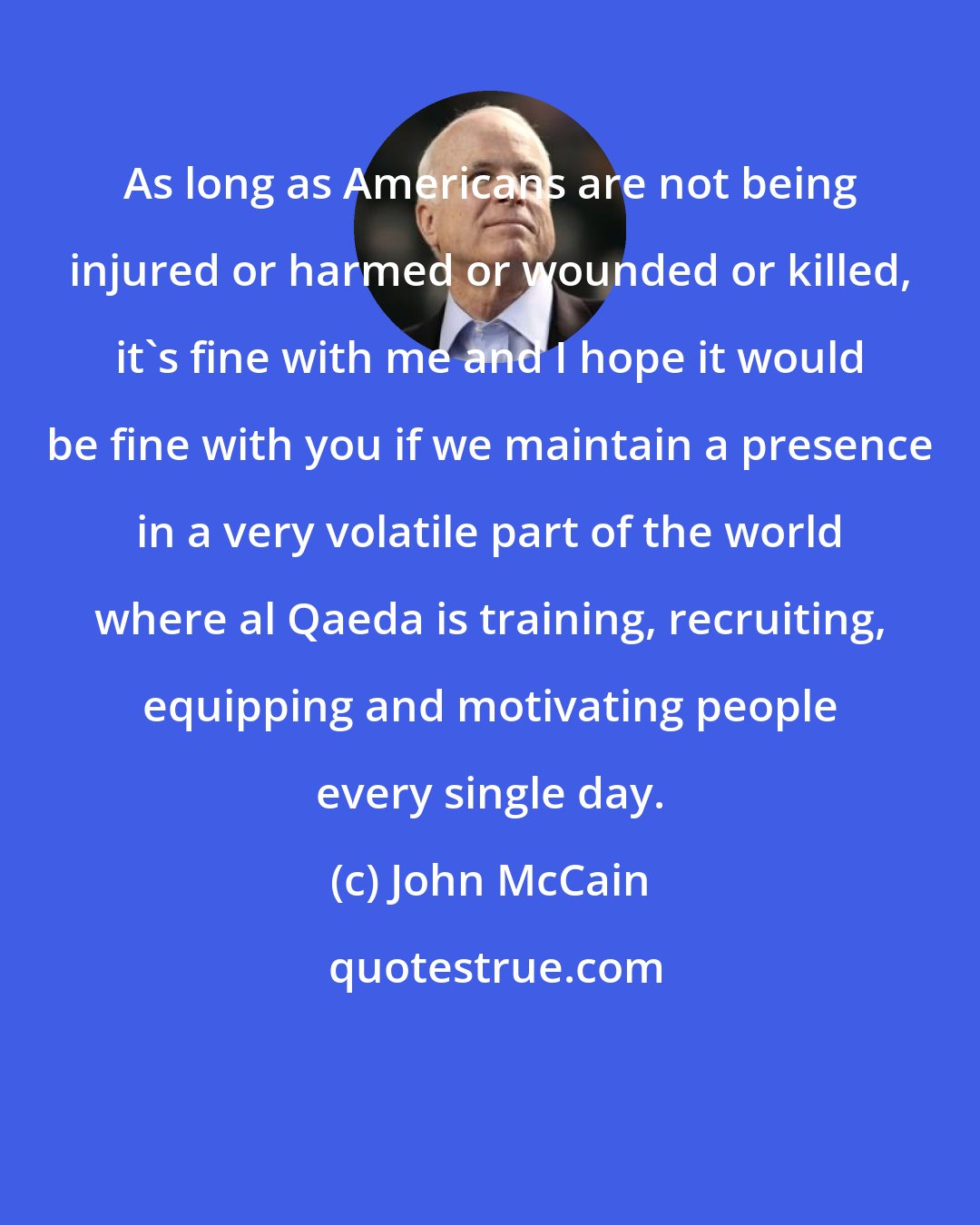 John McCain: As long as Americans are not being injured or harmed or wounded or killed, it's fine with me and I hope it would be fine with you if we maintain a presence in a very volatile part of the world where al Qaeda is training, recruiting, equipping and motivating people every single day.