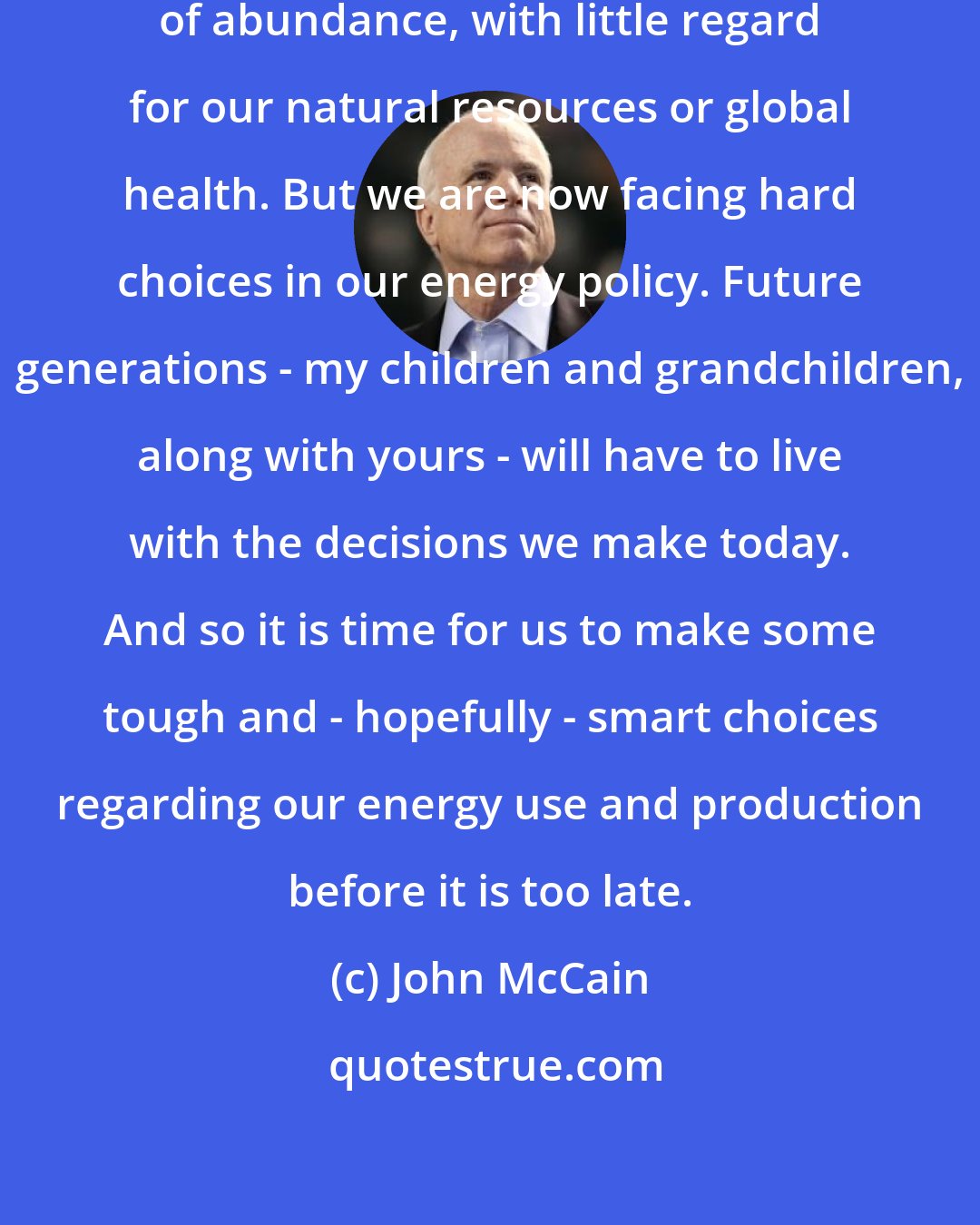 John McCain: For decades we have been living lives of abundance, with little regard for our natural resources or global health. But we are now facing hard choices in our energy policy. Future generations - my children and grandchildren, along with yours - will have to live with the decisions we make today. And so it is time for us to make some tough and - hopefully - smart choices regarding our energy use and production before it is too late.