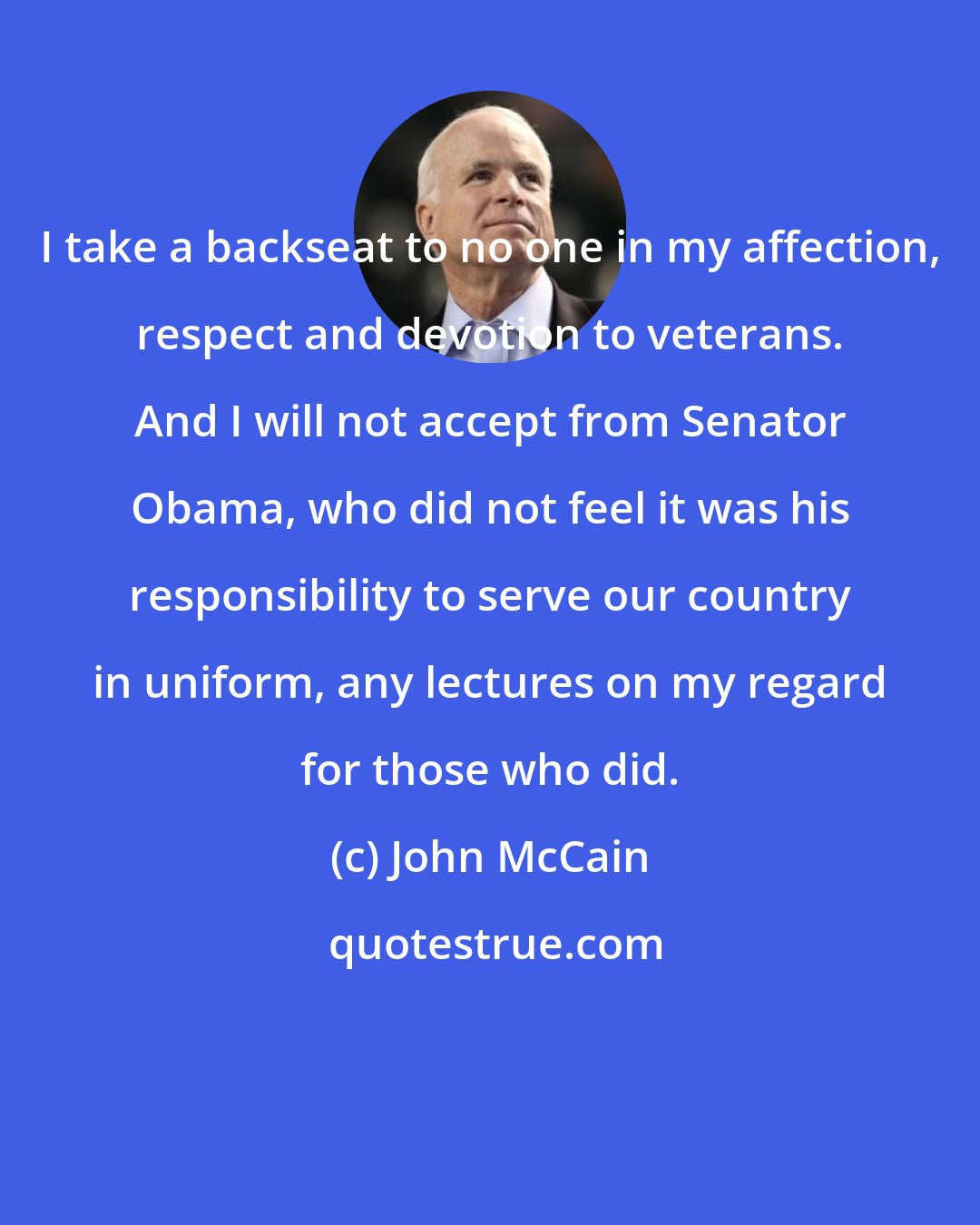 John McCain: I take a backseat to no one in my affection, respect and devotion to veterans. And I will not accept from Senator Obama, who did not feel it was his responsibility to serve our country in uniform, any lectures on my regard for those who did.
