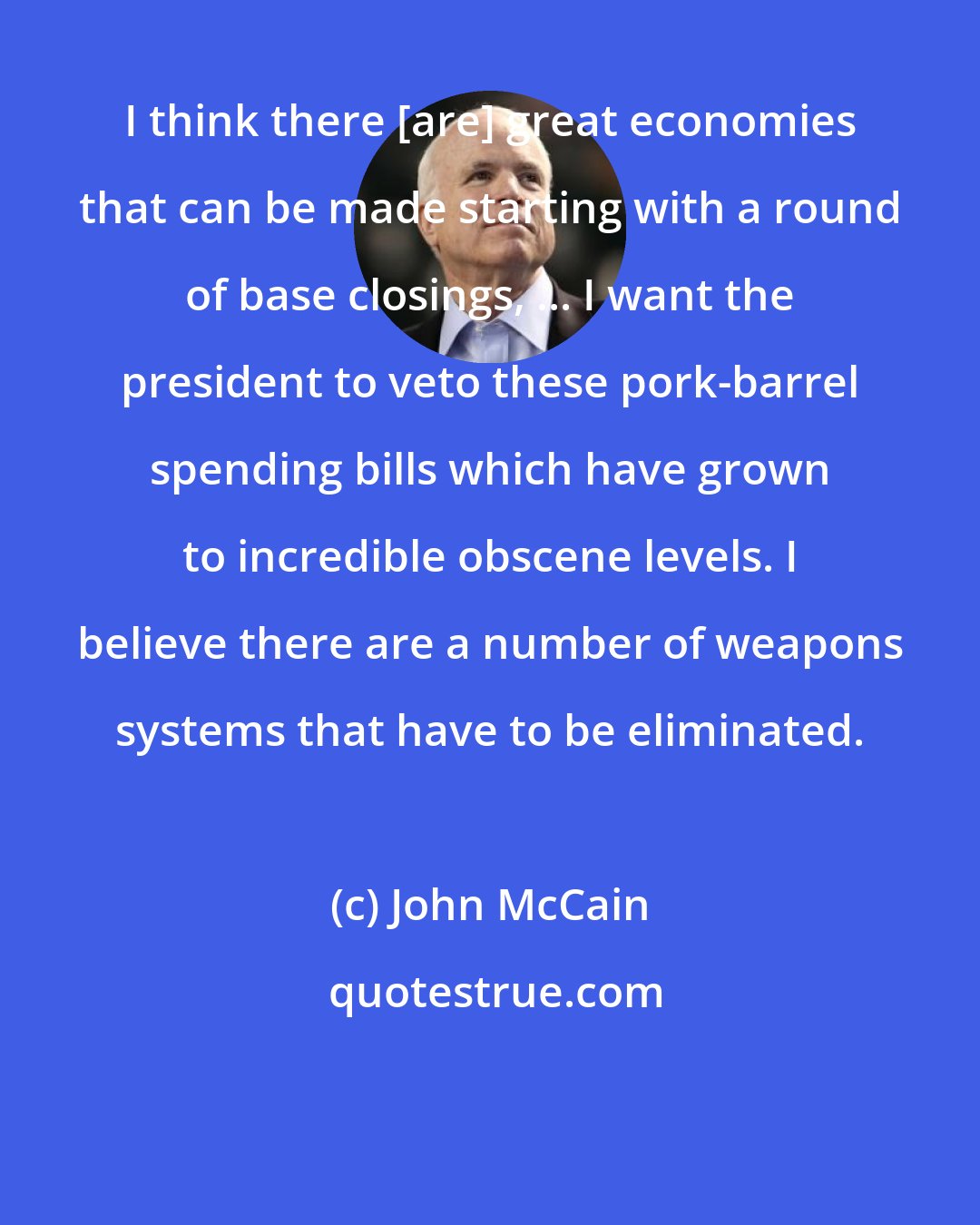John McCain: I think there [are] great economies that can be made starting with a round of base closings, ... I want the president to veto these pork-barrel spending bills which have grown to incredible obscene levels. I believe there are a number of weapons systems that have to be eliminated.