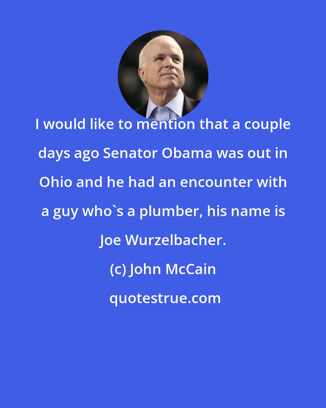 John McCain: I would like to mention that a couple days ago Senator Obama was out in Ohio and he had an encounter with a guy who's a plumber, his name is Joe Wurzelbacher.