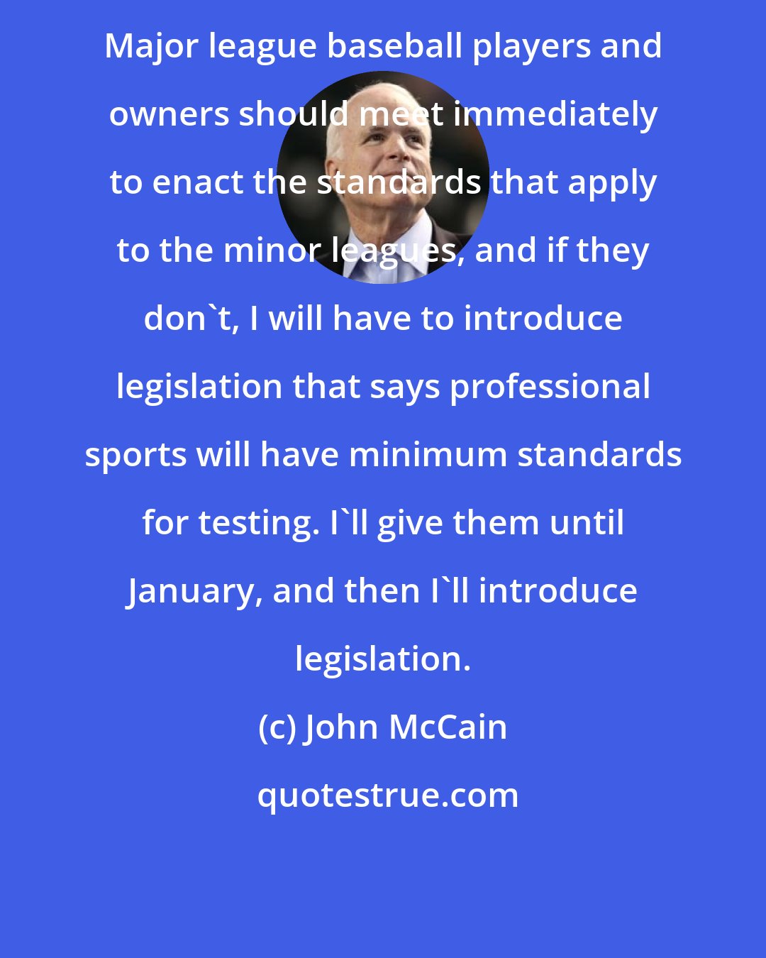 John McCain: Major league baseball players and owners should meet immediately to enact the standards that apply to the minor leagues, and if they don't, I will have to introduce legislation that says professional sports will have minimum standards for testing. I'll give them until January, and then I'll introduce legislation.