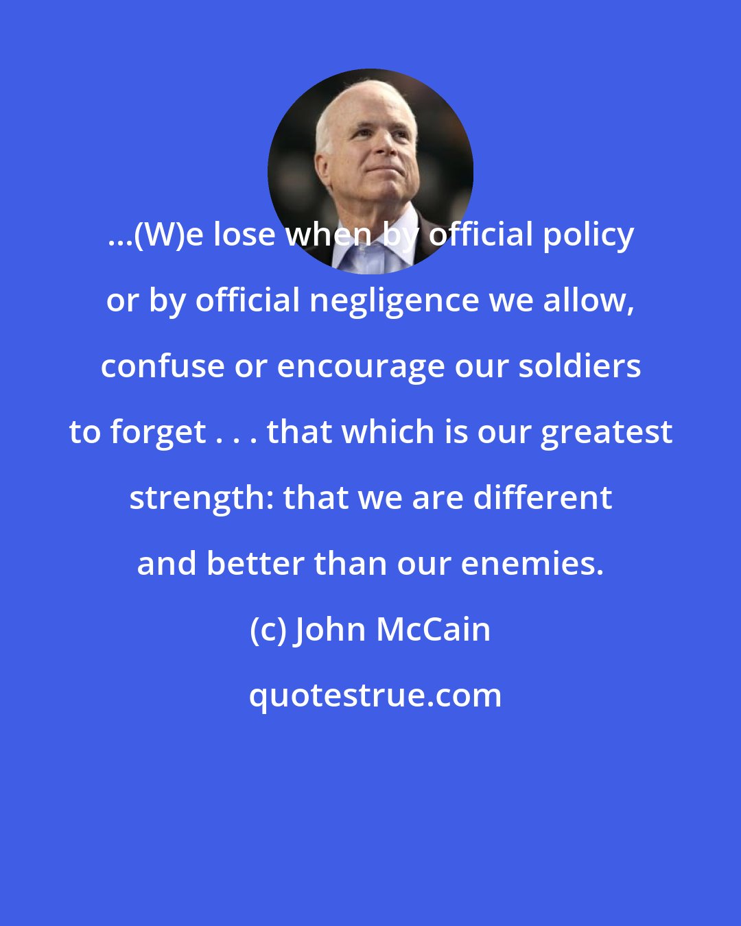John McCain: ...(W)e lose when by official policy or by official negligence we allow, confuse or encourage our soldiers to forget . . . that which is our greatest strength: that we are different and better than our enemies.