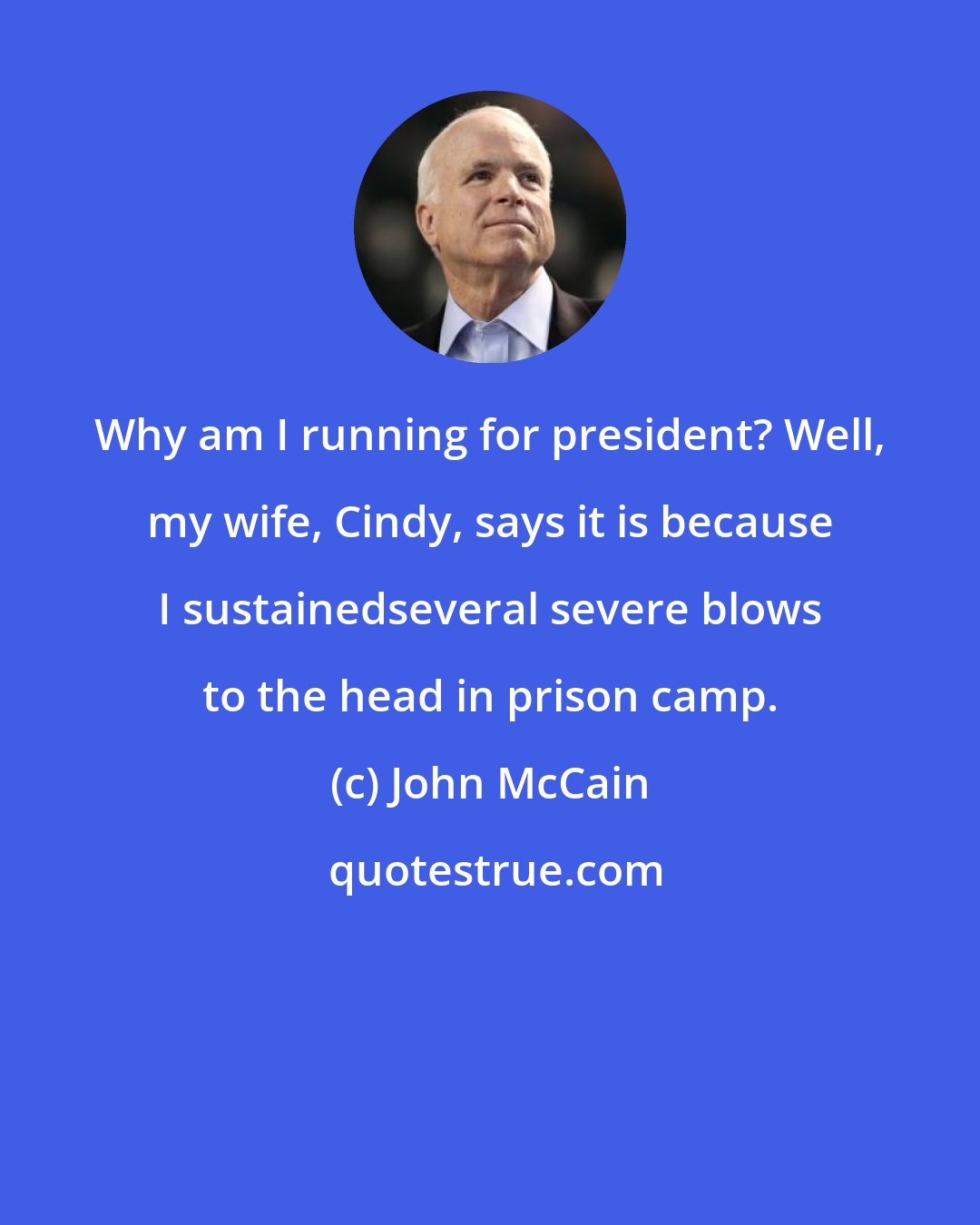John McCain: Why am I running for president? Well, my wife, Cindy, says it is because I sustainedseveral severe blows to the head in prison camp.