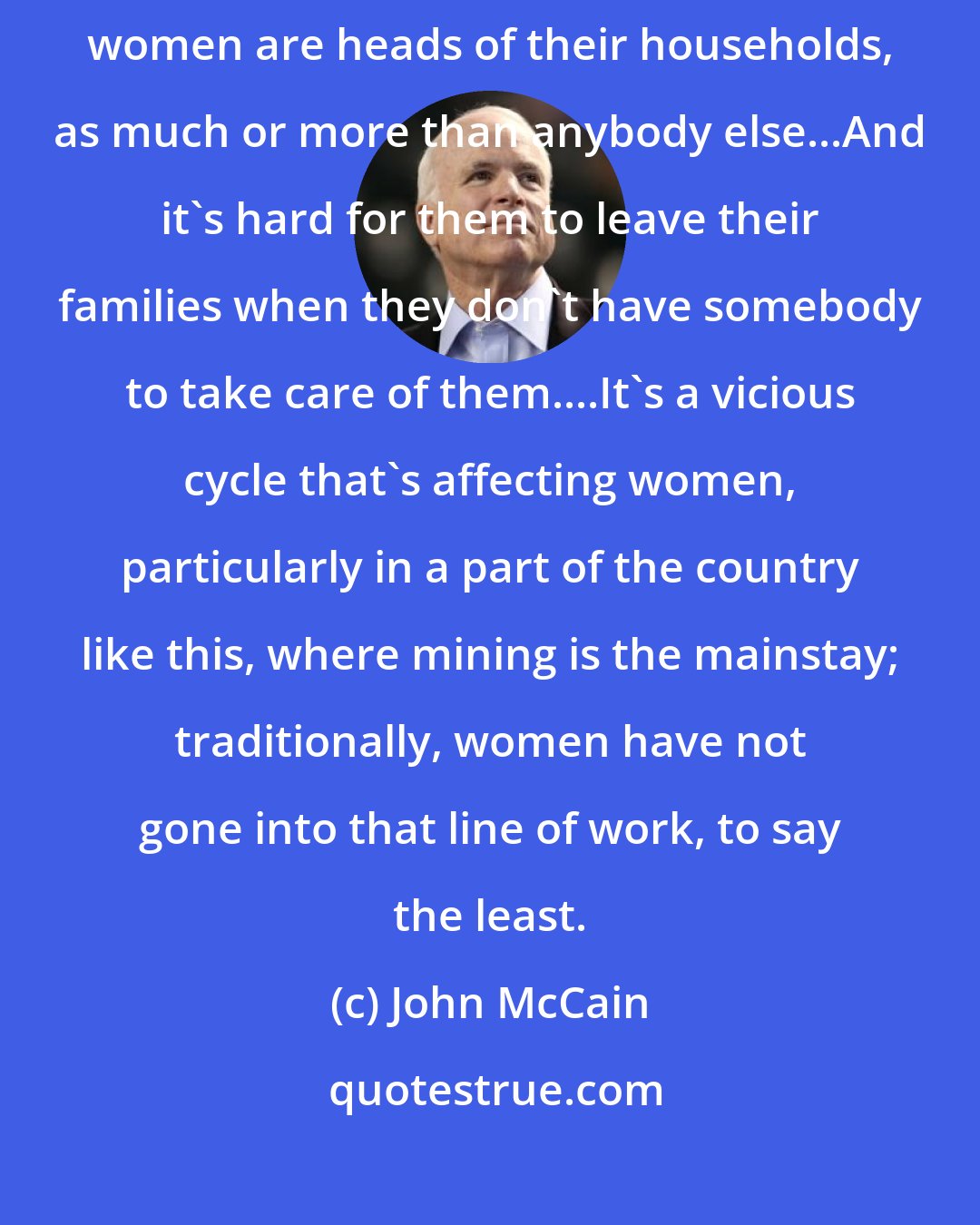 John McCain: Women need the education and training, particularly since more and more women are heads of their households, as much or more than anybody else...And it's hard for them to leave their families when they don't have somebody to take care of them....It's a vicious cycle that's affecting women, particularly in a part of the country like this, where mining is the mainstay; traditionally, women have not gone into that line of work, to say the least.