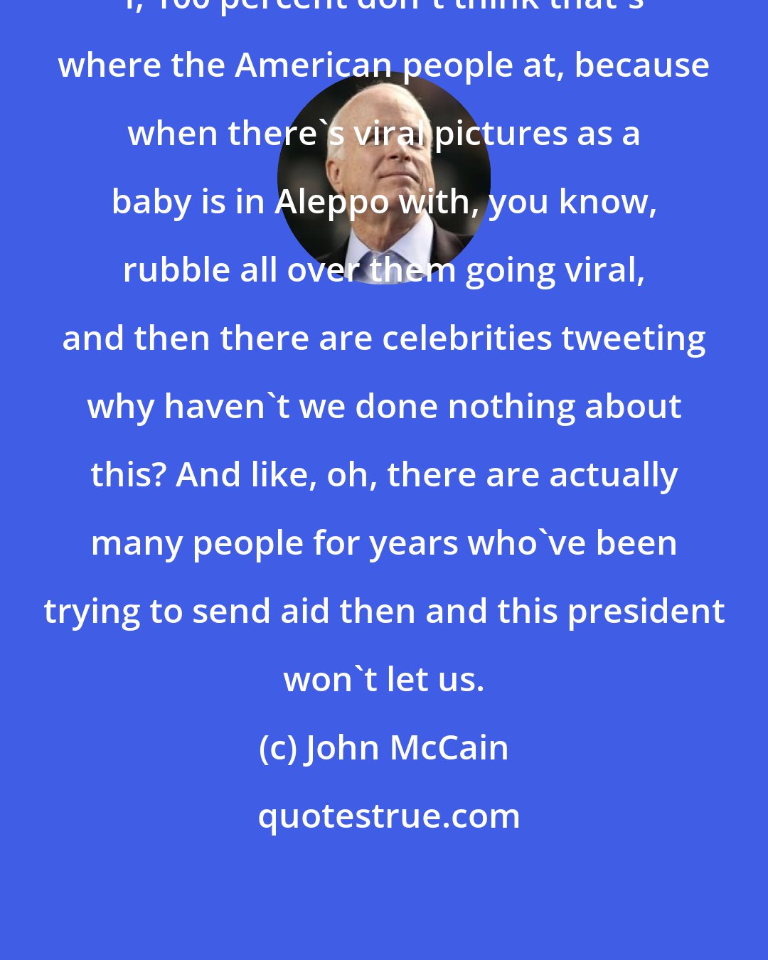 John McCain: I, 100 percent don't think that's where the American people at, because when there's viral pictures as a baby is in Aleppo with, you know, rubble all over them going viral, and then there are celebrities tweeting why haven't we done nothing about this? And like, oh, there are actually many people for years who've been trying to send aid then and this president won't let us.