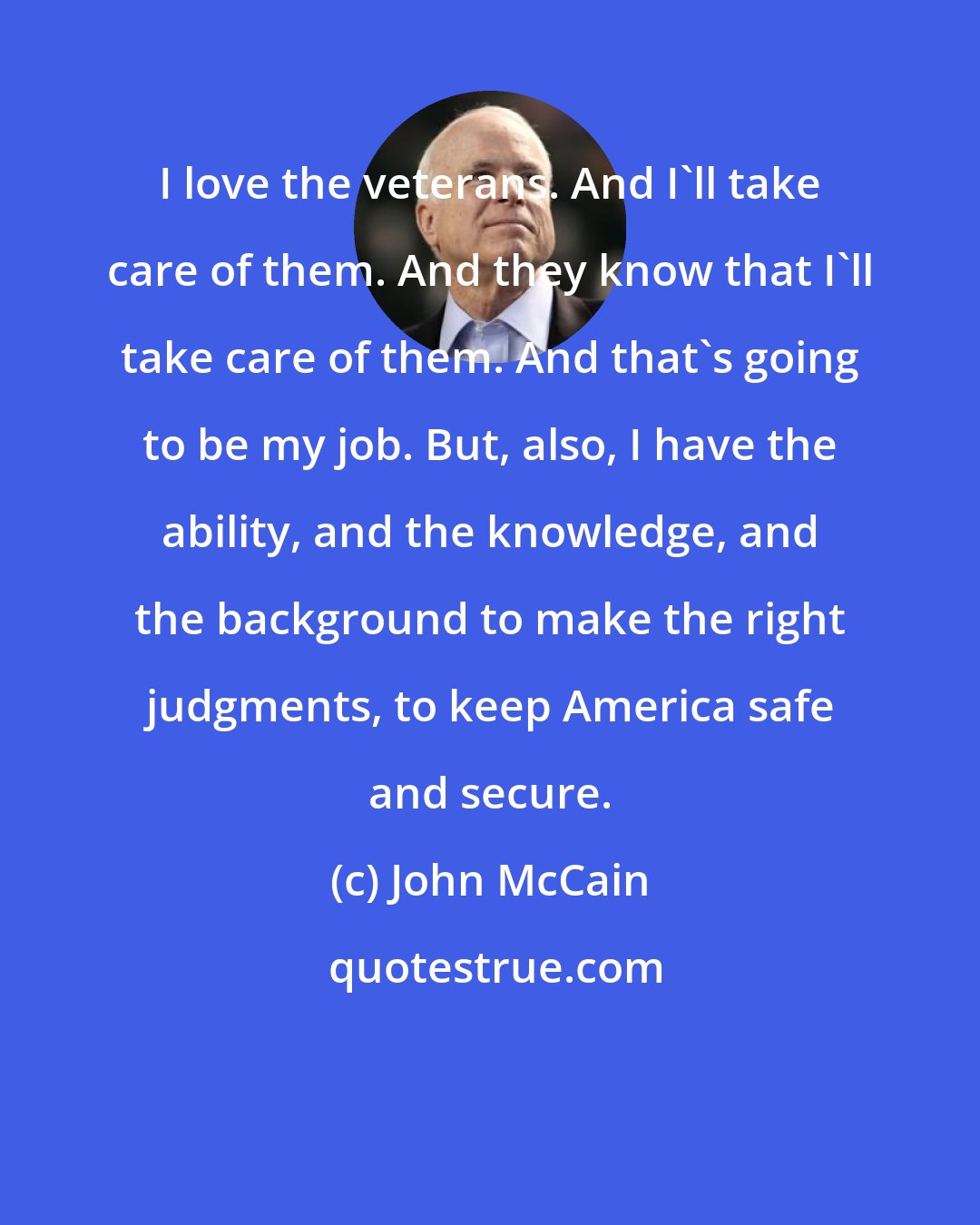 John McCain: I love the veterans. And I'll take care of them. And they know that I'll take care of them. And that's going to be my job. But, also, I have the ability, and the knowledge, and the background to make the right judgments, to keep America safe and secure.
