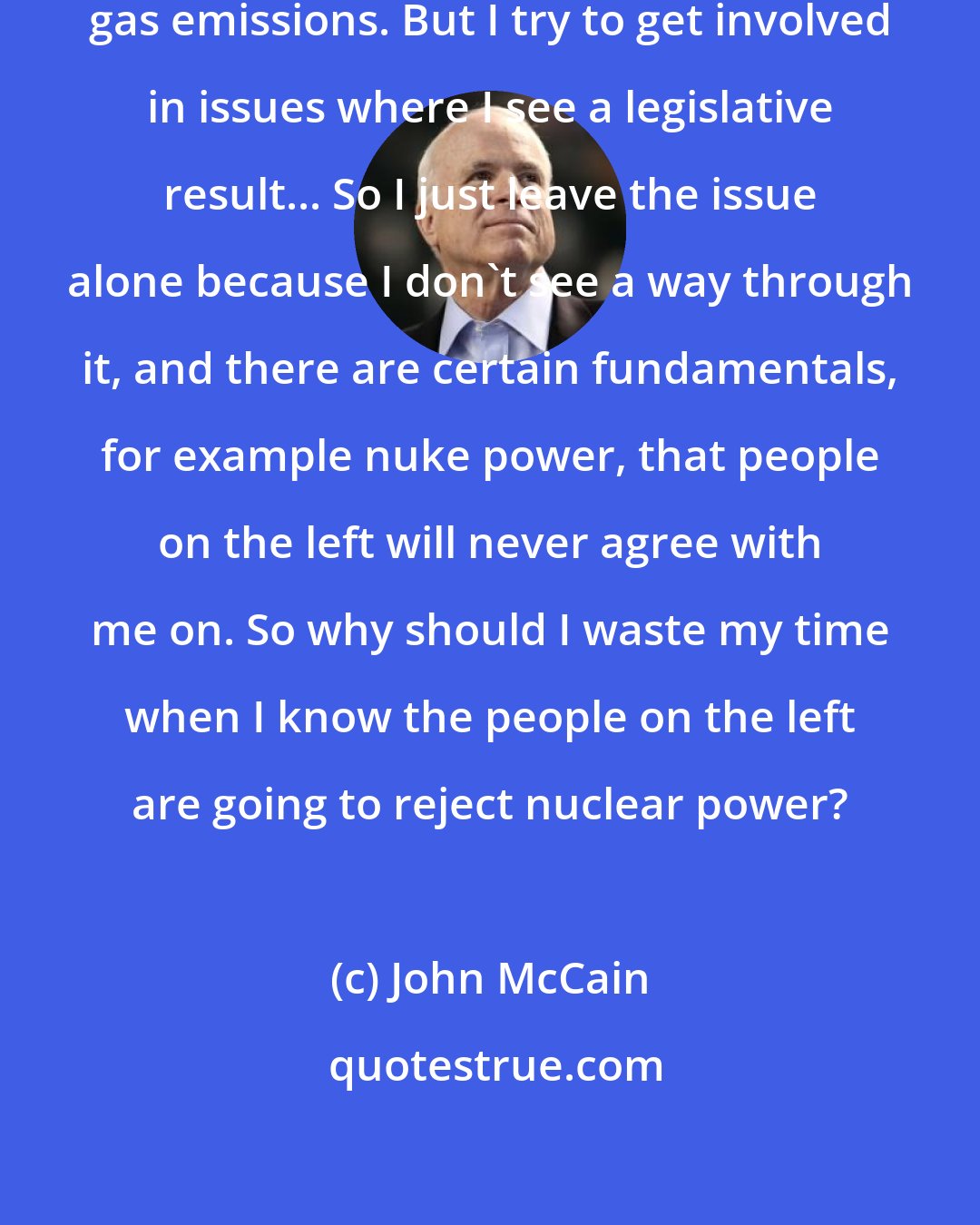 John McCain: I think we need to address greenhouse gas emissions. But I try to get involved in issues where I see a legislative result... So I just leave the issue alone because I don't see a way through it, and there are certain fundamentals, for example nuke power, that people on the left will never agree with me on. So why should I waste my time when I know the people on the left are going to reject nuclear power?