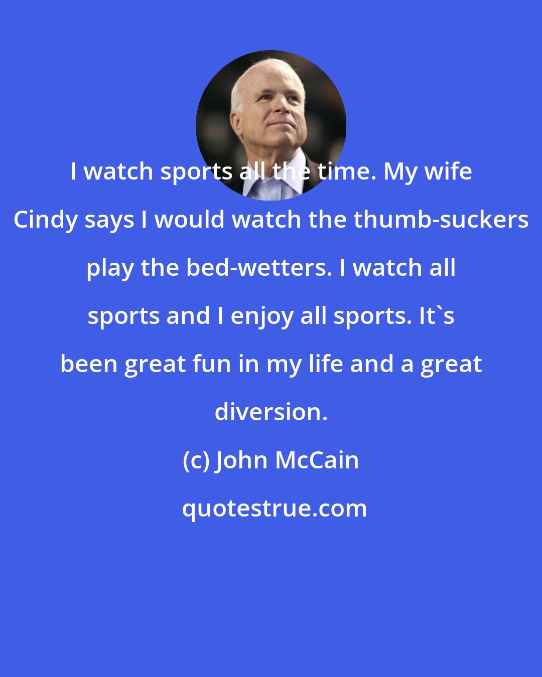 John McCain: I watch sports all the time. My wife Cindy says I would watch the thumb-suckers play the bed-wetters. I watch all sports and I enjoy all sports. It's been great fun in my life and a great diversion.