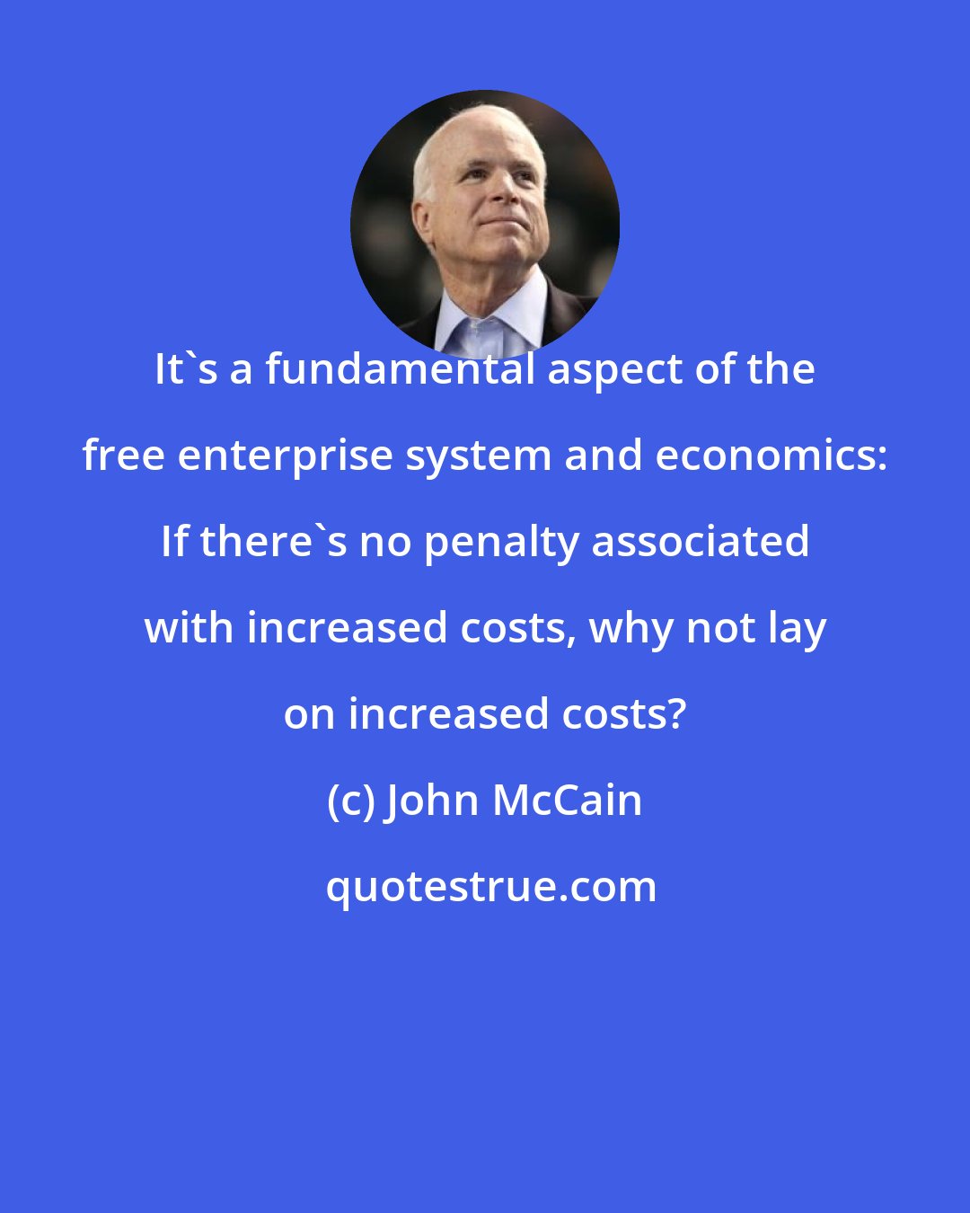 John McCain: It's a fundamental aspect of the free enterprise system and economics: If there's no penalty associated with increased costs, why not lay on increased costs?