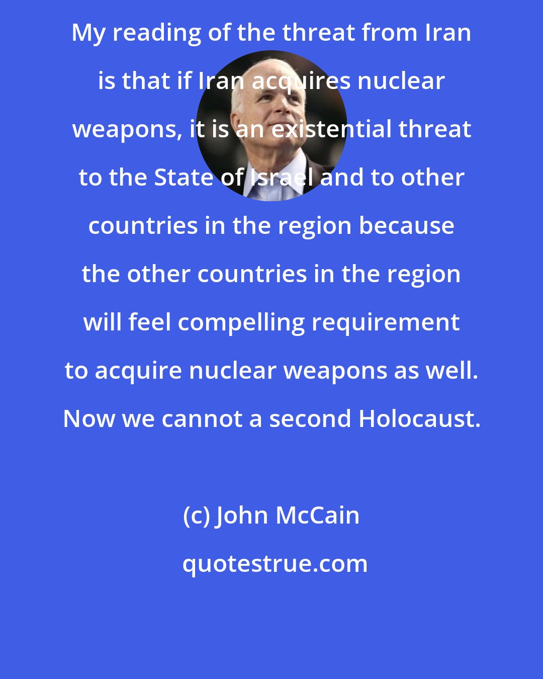 John McCain: My reading of the threat from Iran is that if Iran acquires nuclear weapons, it is an existential threat to the State of Israel and to other countries in the region because the other countries in the region will feel compelling requirement to acquire nuclear weapons as well. Now we cannot a second Holocaust.