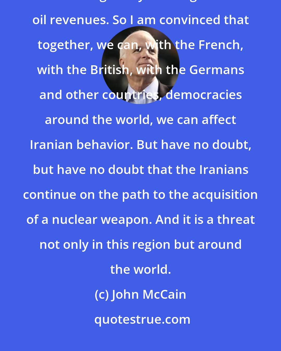 John McCain: The Iranians have a lousy government, so therefore their economy is lousy, even though they have significant oil revenues. So I am convinced that together, we can, with the French, with the British, with the Germans and other countries, democracies around the world, we can affect Iranian behavior. But have no doubt, but have no doubt that the Iranians continue on the path to the acquisition of a nuclear weapon. And it is a threat not only in this region but around the world.
