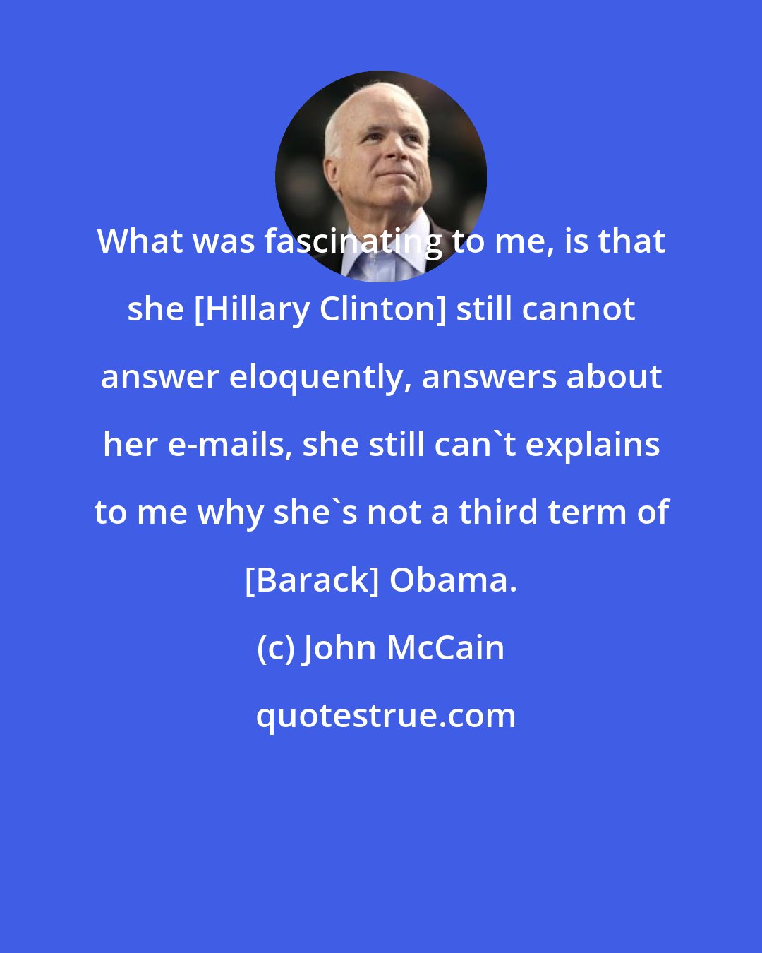 John McCain: What was fascinating to me, is that she [Hillary Clinton] still cannot answer eloquently, answers about her e-mails, she still can't explains to me why she's not a third term of [Barack] Obama.