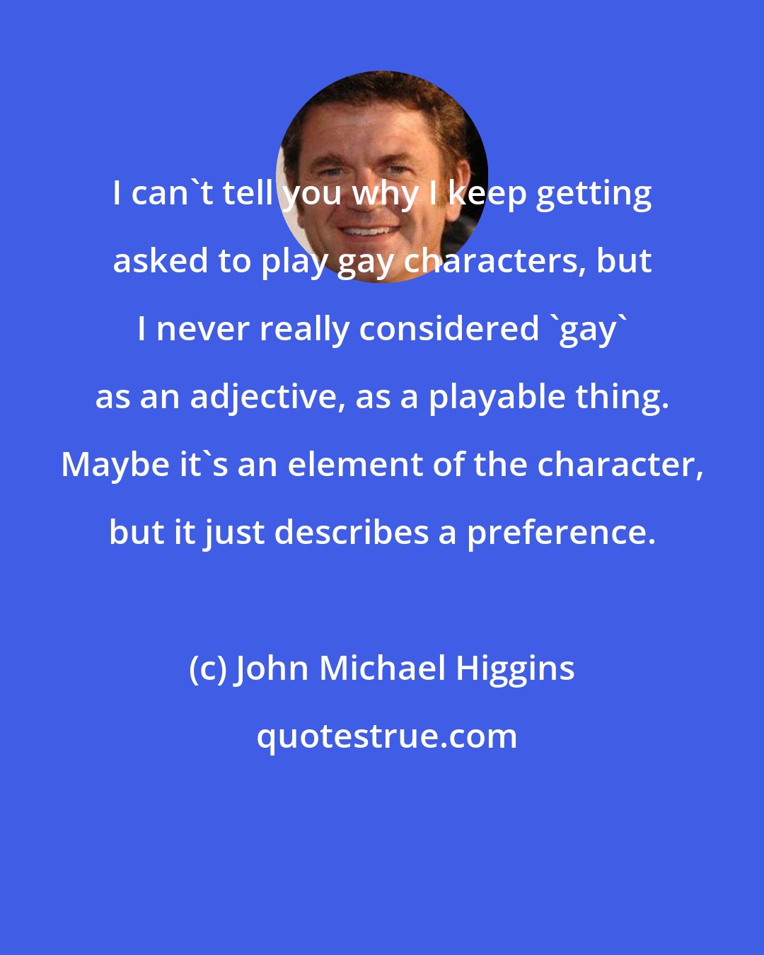 John Michael Higgins: I can't tell you why I keep getting asked to play gay characters, but I never really considered 'gay' as an adjective, as a playable thing. Maybe it's an element of the character, but it just describes a preference.