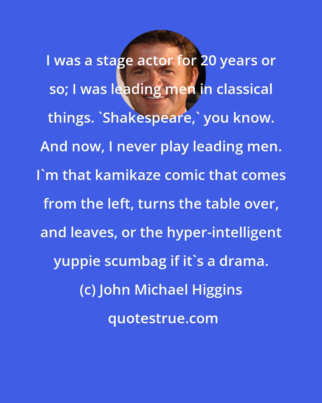 John Michael Higgins: I was a stage actor for 20 years or so; I was leading men in classical things. 'Shakespeare,' you know. And now, I never play leading men. I'm that kamikaze comic that comes from the left, turns the table over, and leaves, or the hyper-intelligent yuppie scumbag if it's a drama.